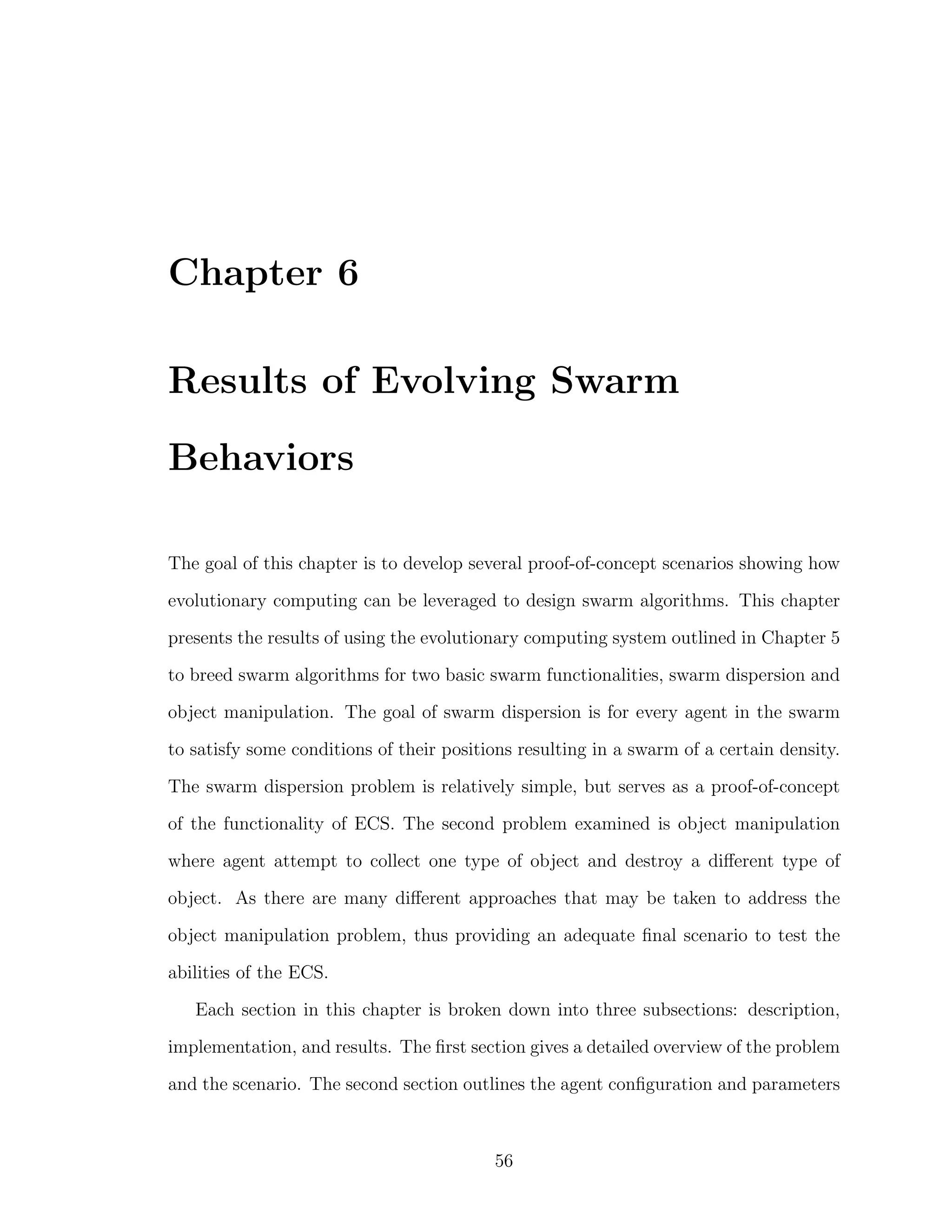 Chapter 6
Results of Evolving Swarm
Behaviors
The goal of this chapter is to develop several proof-of-concept scenarios showing how
evolutionary computing can be leveraged to design swarm algorithms. This chapter
presents the results of using the evolutionary computing system outlined in Chapter 5
to breed swarm algorithms for two basic swarm functionalities, swarm dispersion and
object manipulation. The goal of swarm dispersion is for every agent in the swarm
to satisfy some conditions of their positions resulting in a swarm of a certain density.
The swarm dispersion problem is relatively simple, but serves as a proof-of-concept
of the functionality of ECS. The second problem examined is object manipulation
where agent attempt to collect one type of object and destroy a diﬀerent type of
object. As there are many diﬀerent approaches that may be taken to address the
object manipulation problem, thus providing an adequate ﬁnal scenario to test the
abilities of the ECS.
Each section in this chapter is broken down into three subsections: description,
implementation, and results. The ﬁrst section gives a detailed overview of the problem
and the scenario. The second section outlines the agent conﬁguration and parameters
56
 