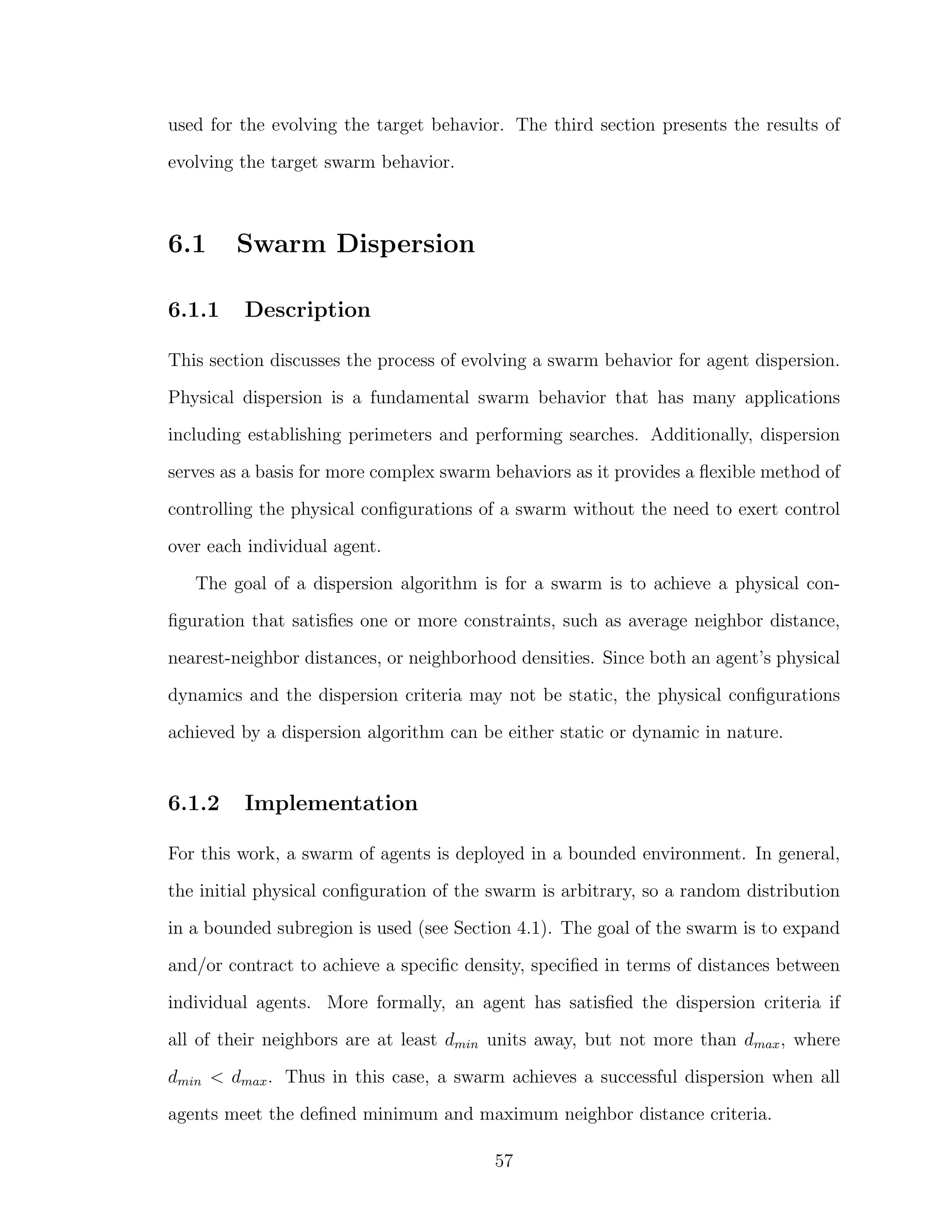 used for the evolving the target behavior. The third section presents the results of
evolving the target swarm behavior.
6.1 Swarm Dispersion
6.1.1 Description
This section discusses the process of evolving a swarm behavior for agent dispersion.
Physical dispersion is a fundamental swarm behavior that has many applications
including establishing perimeters and performing searches. Additionally, dispersion
serves as a basis for more complex swarm behaviors as it provides a ﬂexible method of
controlling the physical conﬁgurations of a swarm without the need to exert control
over each individual agent.
The goal of a dispersion algorithm is for a swarm is to achieve a physical con-
ﬁguration that satisﬁes one or more constraints, such as average neighbor distance,
nearest-neighbor distances, or neighborhood densities. Since both an agent’s physical
dynamics and the dispersion criteria may not be static, the physical conﬁgurations
achieved by a dispersion algorithm can be either static or dynamic in nature.
6.1.2 Implementation
For this work, a swarm of agents is deployed in a bounded environment. In general,
the initial physical conﬁguration of the swarm is arbitrary, so a random distribution
in a bounded subregion is used (see Section 4.1). The goal of the swarm is to expand
and/or contract to achieve a speciﬁc density, speciﬁed in terms of distances between
individual agents. More formally, an agent has satisﬁed the dispersion criteria if
all of their neighbors are at least dmin units away, but not more than dmax, where
dmin < dmax. Thus in this case, a swarm achieves a successful dispersion when all
agents meet the deﬁned minimum and maximum neighbor distance criteria.
57
 