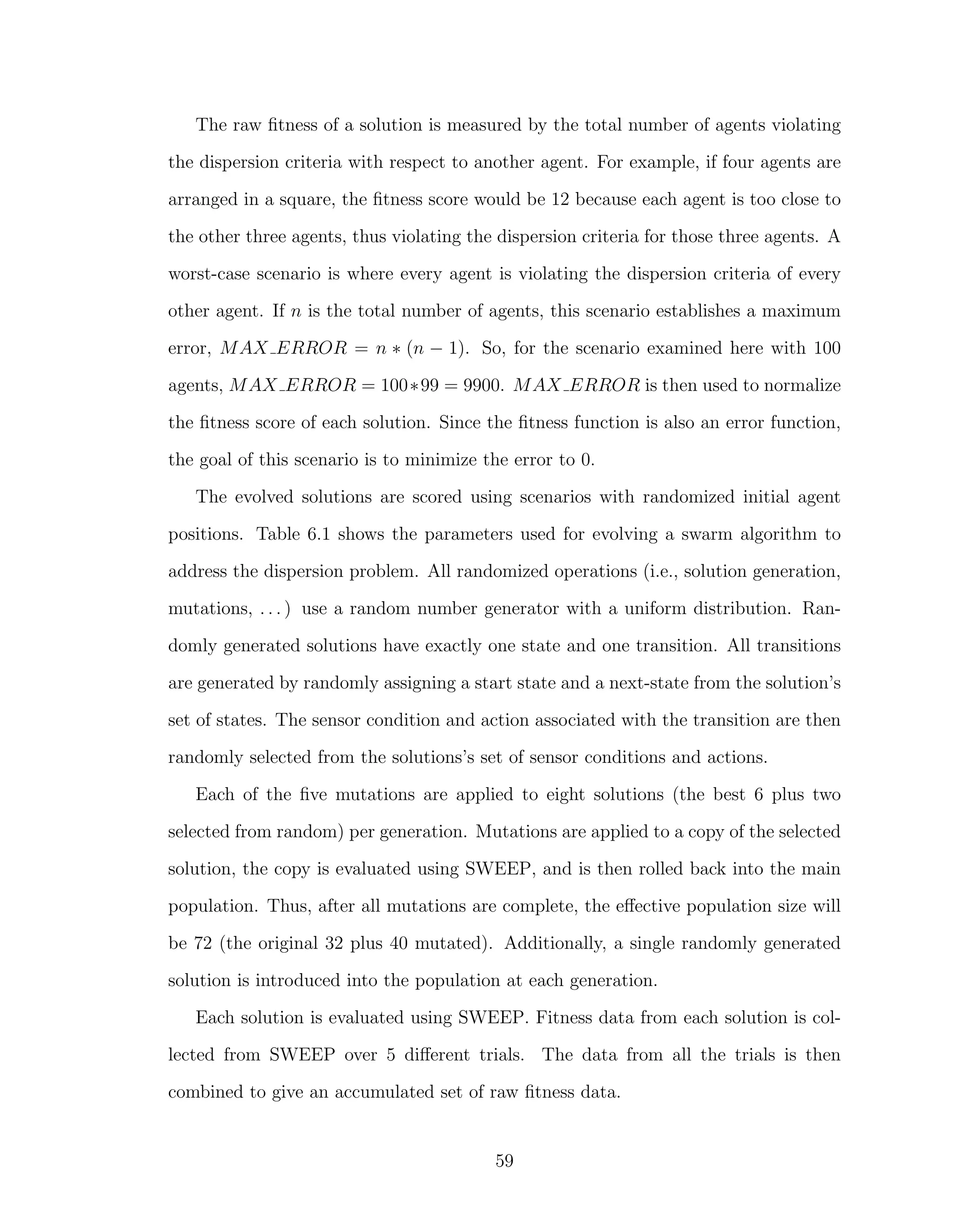 The raw ﬁtness of a solution is measured by the total number of agents violating
the dispersion criteria with respect to another agent. For example, if four agents are
arranged in a square, the ﬁtness score would be 12 because each agent is too close to
the other three agents, thus violating the dispersion criteria for those three agents. A
worst-case scenario is where every agent is violating the dispersion criteria of every
other agent. If n is the total number of agents, this scenario establishes a maximum
error, MAX ERROR = n ∗ (n − 1). So, for the scenario examined here with 100
agents, MAX ERROR = 100∗99 = 9900. MAX ERROR is then used to normalize
the ﬁtness score of each solution. Since the ﬁtness function is also an error function,
the goal of this scenario is to minimize the error to 0.
The evolved solutions are scored using scenarios with randomized initial agent
positions. Table 6.1 shows the parameters used for evolving a swarm algorithm to
address the dispersion problem. All randomized operations (i.e., solution generation,
mutations, . . . ) use a random number generator with a uniform distribution. Ran-
domly generated solutions have exactly one state and one transition. All transitions
are generated by randomly assigning a start state and a next-state from the solution’s
set of states. The sensor condition and action associated with the transition are then
randomly selected from the solutions’s set of sensor conditions and actions.
Each of the ﬁve mutations are applied to eight solutions (the best 6 plus two
selected from random) per generation. Mutations are applied to a copy of the selected
solution, the copy is evaluated using SWEEP, and is then rolled back into the main
population. Thus, after all mutations are complete, the eﬀective population size will
be 72 (the original 32 plus 40 mutated). Additionally, a single randomly generated
solution is introduced into the population at each generation.
Each solution is evaluated using SWEEP. Fitness data from each solution is col-
lected from SWEEP over 5 diﬀerent trials. The data from all the trials is then
combined to give an accumulated set of raw ﬁtness data.
59
 