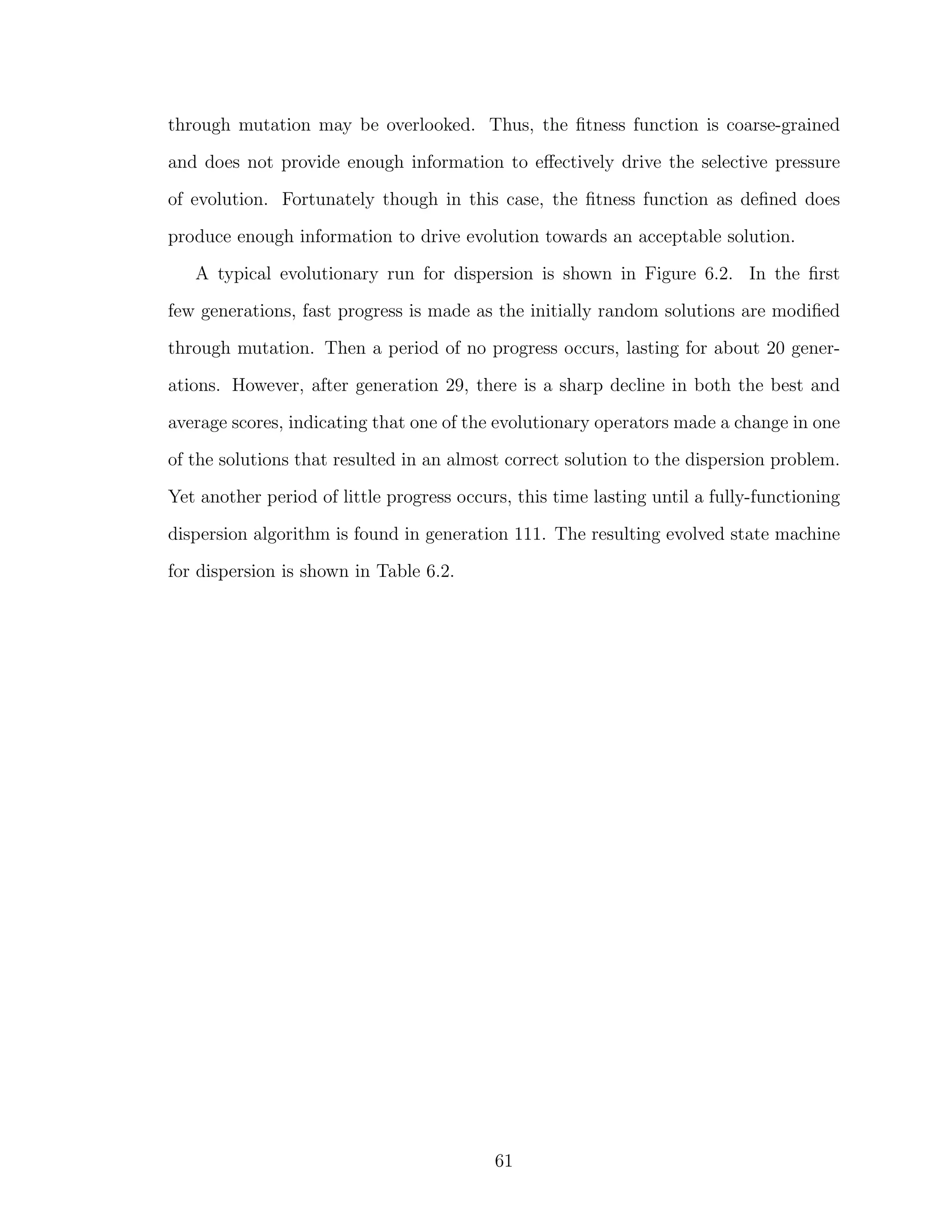 through mutation may be overlooked. Thus, the ﬁtness function is coarse-grained
and does not provide enough information to eﬀectively drive the selective pressure
of evolution. Fortunately though in this case, the ﬁtness function as deﬁned does
produce enough information to drive evolution towards an acceptable solution.
A typical evolutionary run for dispersion is shown in Figure 6.2. In the ﬁrst
few generations, fast progress is made as the initially random solutions are modiﬁed
through mutation. Then a period of no progress occurs, lasting for about 20 gener-
ations. However, after generation 29, there is a sharp decline in both the best and
average scores, indicating that one of the evolutionary operators made a change in one
of the solutions that resulted in an almost correct solution to the dispersion problem.
Yet another period of little progress occurs, this time lasting until a fully-functioning
dispersion algorithm is found in generation 111. The resulting evolved state machine
for dispersion is shown in Table 6.2.
61
 