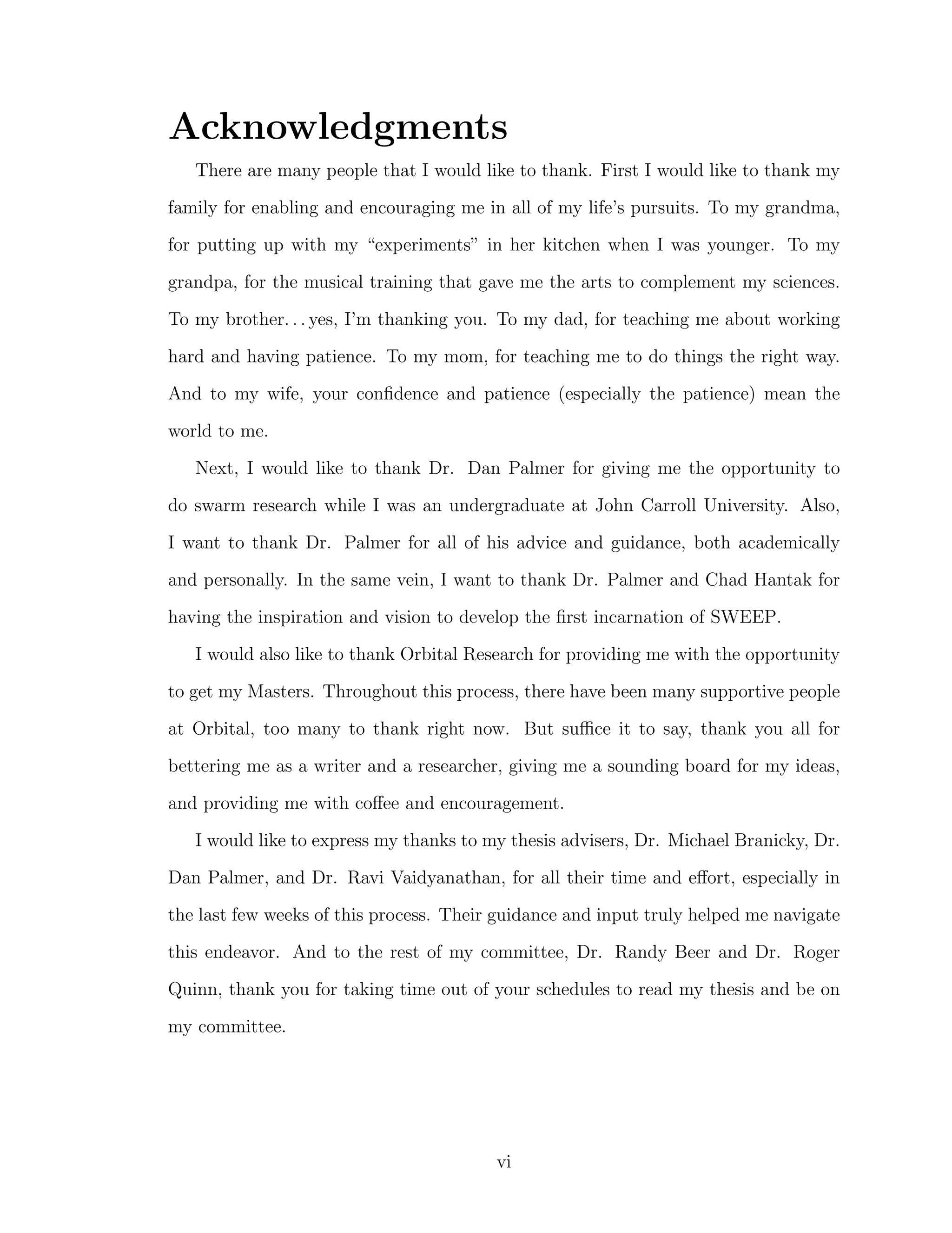 Acknowledgments
There are many people that I would like to thank. First I would like to thank my
family for enabling and encouraging me in all of my life’s pursuits. To my grandma,
for putting up with my “experiments” in her kitchen when I was younger. To my
grandpa, for the musical training that gave me the arts to complement my sciences.
To my brother. . . yes, I’m thanking you. To my dad, for teaching me about working
hard and having patience. To my mom, for teaching me to do things the right way.
And to my wife, your conﬁdence and patience (especially the patience) mean the
world to me.
Next, I would like to thank Dr. Dan Palmer for giving me the opportunity to
do swarm research while I was an undergraduate at John Carroll University. Also,
I want to thank Dr. Palmer for all of his advice and guidance, both academically
and personally. In the same vein, I want to thank Dr. Palmer and Chad Hantak for
having the inspiration and vision to develop the ﬁrst incarnation of SWEEP.
I would also like to thank Orbital Research for providing me with the opportunity
to get my Masters. Throughout this process, there have been many supportive people
at Orbital, too many to thank right now. But suﬃce it to say, thank you all for
bettering me as a writer and a researcher, giving me a sounding board for my ideas,
and providing me with coﬀee and encouragement.
I would like to express my thanks to my thesis advisers, Dr. Michael Branicky, Dr.
Dan Palmer, and Dr. Ravi Vaidyanathan, for all their time and eﬀort, especially in
the last few weeks of this process. Their guidance and input truly helped me navigate
this endeavor. And to the rest of my committee, Dr. Randy Beer and Dr. Roger
Quinn, thank you for taking time out of your schedules to read my thesis and be on
my committee.
vi
 