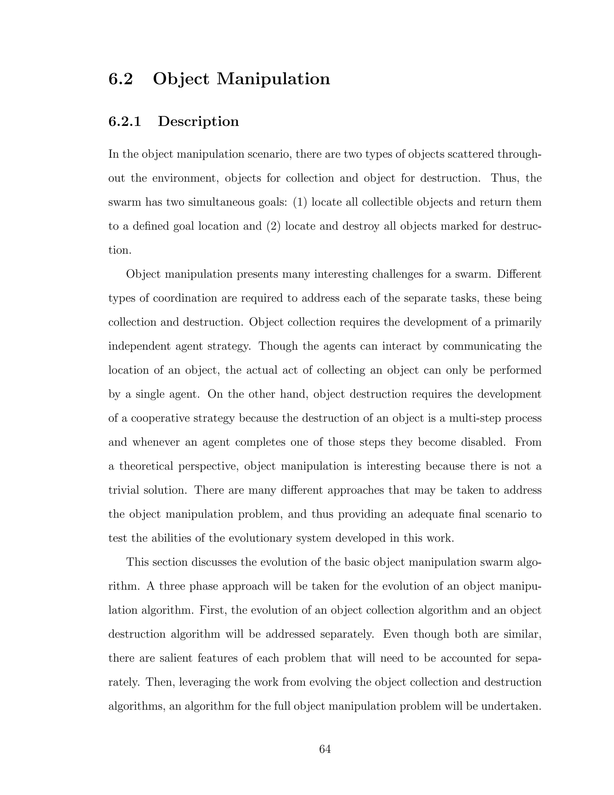 6.2 Object Manipulation
6.2.1 Description
In the object manipulation scenario, there are two types of objects scattered through-
out the environment, objects for collection and object for destruction. Thus, the
swarm has two simultaneous goals: (1) locate all collectible objects and return them
to a deﬁned goal location and (2) locate and destroy all objects marked for destruc-
tion.
Object manipulation presents many interesting challenges for a swarm. Diﬀerent
types of coordination are required to address each of the separate tasks, these being
collection and destruction. Object collection requires the development of a primarily
independent agent strategy. Though the agents can interact by communicating the
location of an object, the actual act of collecting an object can only be performed
by a single agent. On the other hand, object destruction requires the development
of a cooperative strategy because the destruction of an object is a multi-step process
and whenever an agent completes one of those steps they become disabled. From
a theoretical perspective, object manipulation is interesting because there is not a
trivial solution. There are many diﬀerent approaches that may be taken to address
the object manipulation problem, and thus providing an adequate ﬁnal scenario to
test the abilities of the evolutionary system developed in this work.
This section discusses the evolution of the basic object manipulation swarm algo-
rithm. A three phase approach will be taken for the evolution of an object manipu-
lation algorithm. First, the evolution of an object collection algorithm and an object
destruction algorithm will be addressed separately. Even though both are similar,
there are salient features of each problem that will need to be accounted for sepa-
rately. Then, leveraging the work from evolving the object collection and destruction
algorithms, an algorithm for the full object manipulation problem will be undertaken.
64
 