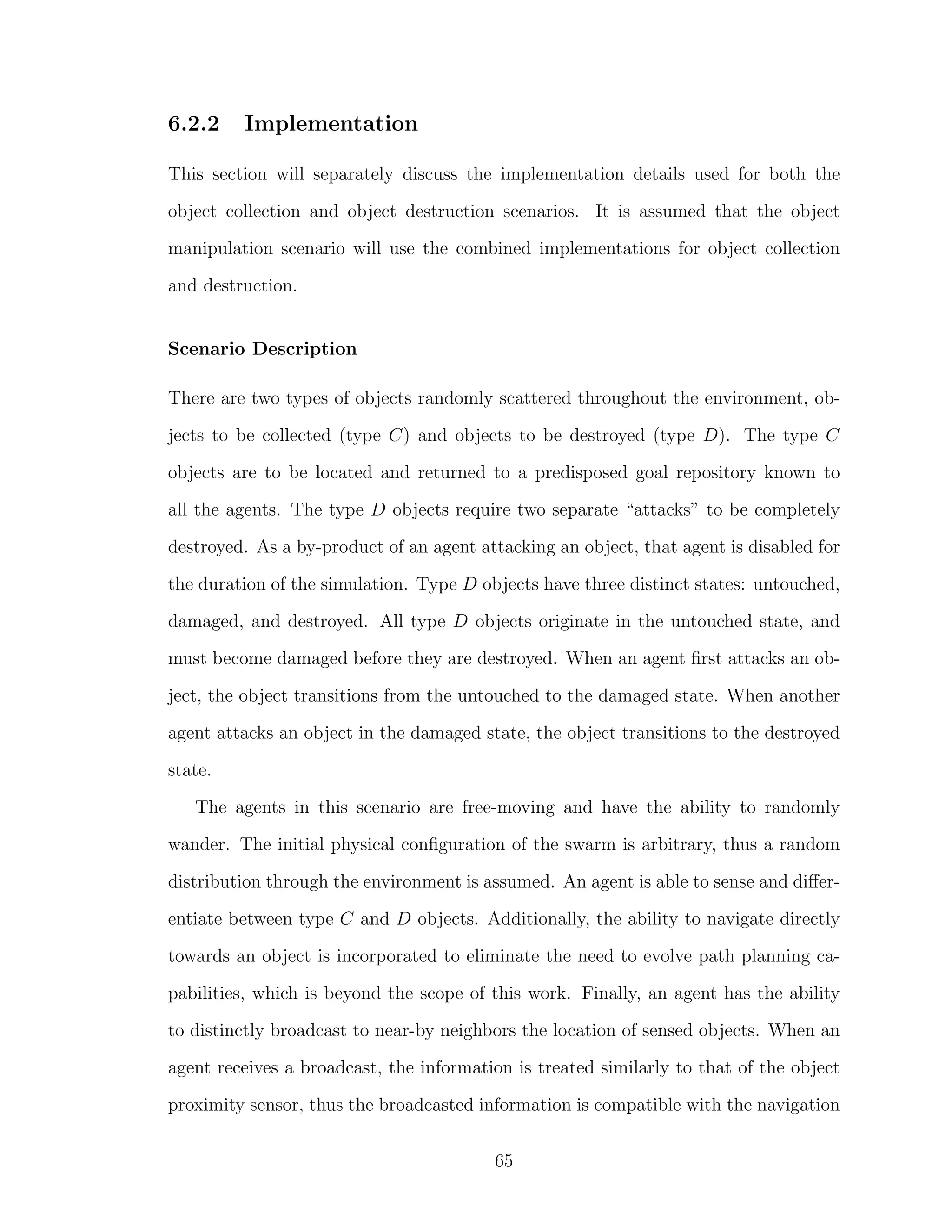 6.2.2 Implementation
This section will separately discuss the implementation details used for both the
object collection and object destruction scenarios. It is assumed that the object
manipulation scenario will use the combined implementations for object collection
and destruction.
Scenario Description
There are two types of objects randomly scattered throughout the environment, ob-
jects to be collected (type C) and objects to be destroyed (type D). The type C
objects are to be located and returned to a predisposed goal repository known to
all the agents. The type D objects require two separate “attacks” to be completely
destroyed. As a by-product of an agent attacking an object, that agent is disabled for
the duration of the simulation. Type D objects have three distinct states: untouched,
damaged, and destroyed. All type D objects originate in the untouched state, and
must become damaged before they are destroyed. When an agent ﬁrst attacks an ob-
ject, the object transitions from the untouched to the damaged state. When another
agent attacks an object in the damaged state, the object transitions to the destroyed
state.
The agents in this scenario are free-moving and have the ability to randomly
wander. The initial physical conﬁguration of the swarm is arbitrary, thus a random
distribution through the environment is assumed. An agent is able to sense and diﬀer-
entiate between type C and D objects. Additionally, the ability to navigate directly
towards an object is incorporated to eliminate the need to evolve path planning ca-
pabilities, which is beyond the scope of this work. Finally, an agent has the ability
to distinctly broadcast to near-by neighbors the location of sensed objects. When an
agent receives a broadcast, the information is treated similarly to that of the object
proximity sensor, thus the broadcasted information is compatible with the navigation
65
 