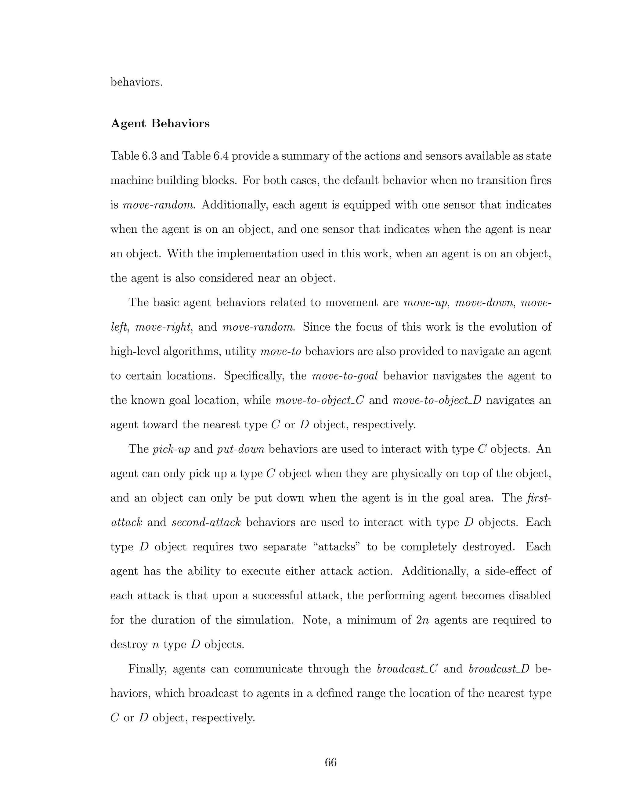 behaviors.
Agent Behaviors
Table 6.3 and Table 6.4 provide a summary of the actions and sensors available as state
machine building blocks. For both cases, the default behavior when no transition ﬁres
is move-random. Additionally, each agent is equipped with one sensor that indicates
when the agent is on an object, and one sensor that indicates when the agent is near
an object. With the implementation used in this work, when an agent is on an object,
the agent is also considered near an object.
The basic agent behaviors related to movement are move-up, move-down, move-
left, move-right, and move-random. Since the focus of this work is the evolution of
high-level algorithms, utility move-to behaviors are also provided to navigate an agent
to certain locations. Speciﬁcally, the move-to-goal behavior navigates the agent to
the known goal location, while move-to-object C and move-to-object D navigates an
agent toward the nearest type C or D object, respectively.
The pick-up and put-down behaviors are used to interact with type C objects. An
agent can only pick up a type C object when they are physically on top of the object,
and an object can only be put down when the agent is in the goal area. The ﬁrst-
attack and second-attack behaviors are used to interact with type D objects. Each
type D object requires two separate “attacks” to be completely destroyed. Each
agent has the ability to execute either attack action. Additionally, a side-eﬀect of
each attack is that upon a successful attack, the performing agent becomes disabled
for the duration of the simulation. Note, a minimum of 2n agents are required to
destroy n type D objects.
Finally, agents can communicate through the broadcast C and broadcast D be-
haviors, which broadcast to agents in a deﬁned range the location of the nearest type
C or D object, respectively.
66
 