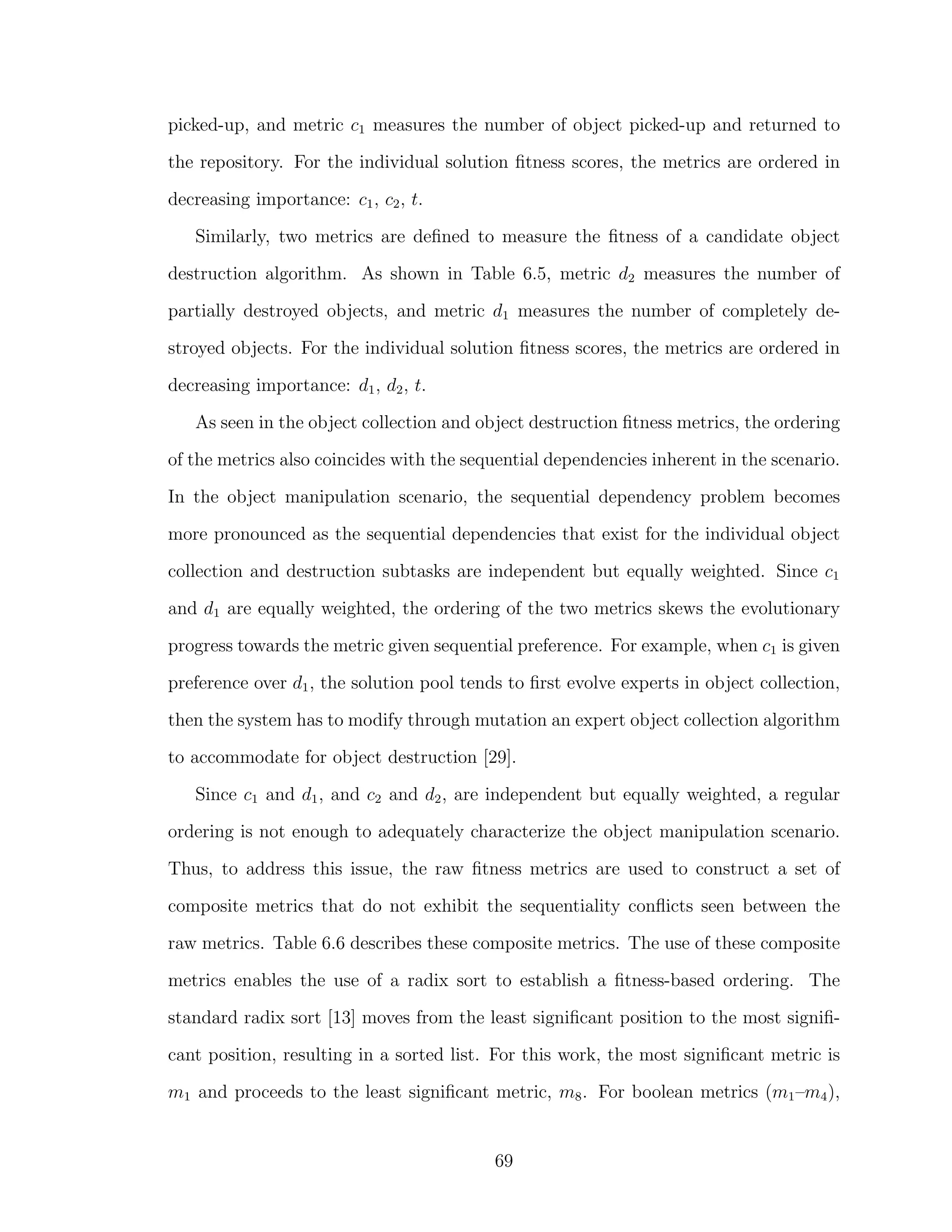 picked-up, and metric c1 measures the number of object picked-up and returned to
the repository. For the individual solution ﬁtness scores, the metrics are ordered in
decreasing importance: c1, c2, t.
Similarly, two metrics are deﬁned to measure the ﬁtness of a candidate object
destruction algorithm. As shown in Table 6.5, metric d2 measures the number of
partially destroyed objects, and metric d1 measures the number of completely de-
stroyed objects. For the individual solution ﬁtness scores, the metrics are ordered in
decreasing importance: d1, d2, t.
As seen in the object collection and object destruction ﬁtness metrics, the ordering
of the metrics also coincides with the sequential dependencies inherent in the scenario.
In the object manipulation scenario, the sequential dependency problem becomes
more pronounced as the sequential dependencies that exist for the individual object
collection and destruction subtasks are independent but equally weighted. Since c1
and d1 are equally weighted, the ordering of the two metrics skews the evolutionary
progress towards the metric given sequential preference. For example, when c1 is given
preference over d1, the solution pool tends to ﬁrst evolve experts in object collection,
then the system has to modify through mutation an expert object collection algorithm
to accommodate for object destruction [29].
Since c1 and d1, and c2 and d2, are independent but equally weighted, a regular
ordering is not enough to adequately characterize the object manipulation scenario.
Thus, to address this issue, the raw ﬁtness metrics are used to construct a set of
composite metrics that do not exhibit the sequentiality conﬂicts seen between the
raw metrics. Table 6.6 describes these composite metrics. The use of these composite
metrics enables the use of a radix sort to establish a ﬁtness-based ordering. The
standard radix sort [13] moves from the least signiﬁcant position to the most signiﬁ-
cant position, resulting in a sorted list. For this work, the most signiﬁcant metric is
m1 and proceeds to the least signiﬁcant metric, m8. For boolean metrics (m1–m4),
69
 