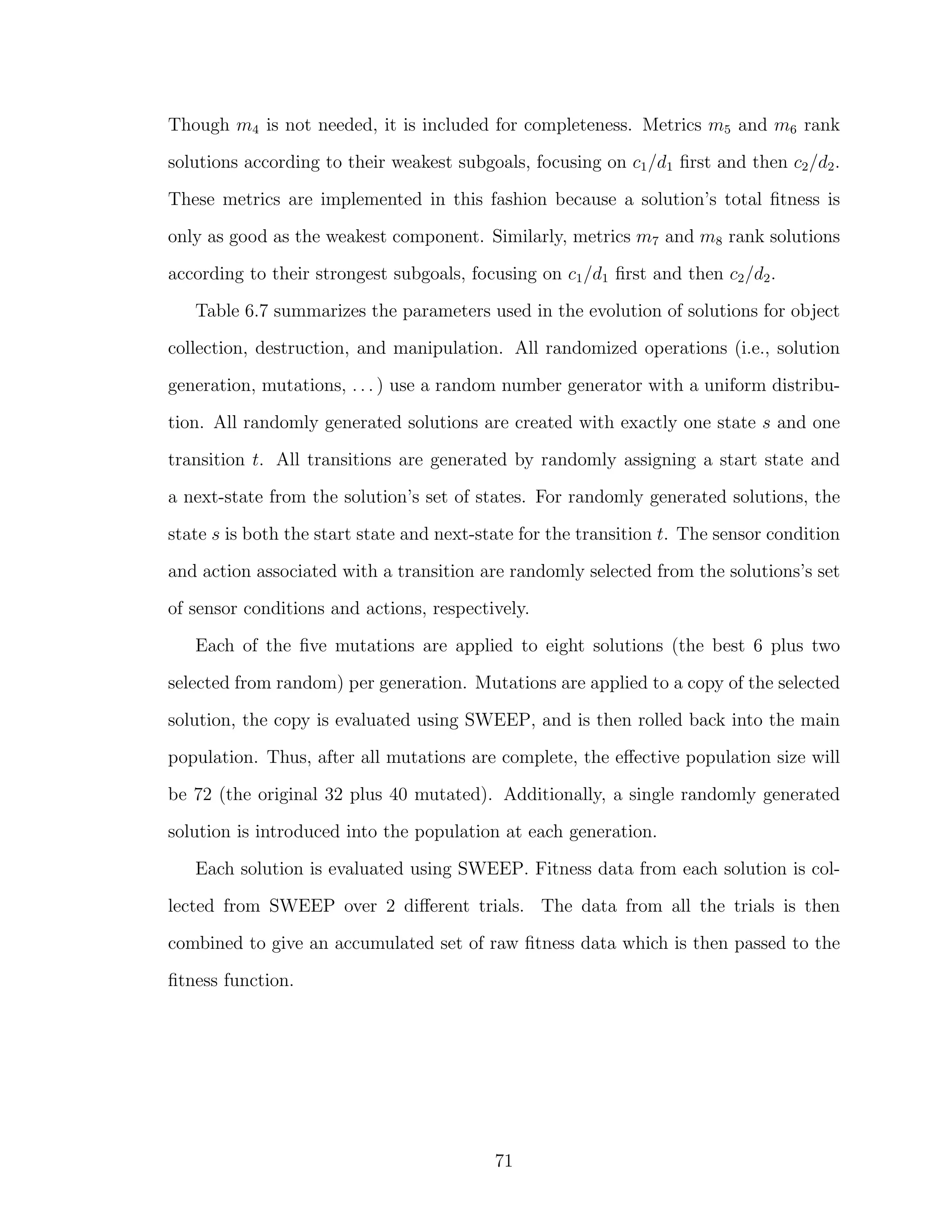 Though m4 is not needed, it is included for completeness. Metrics m5 and m6 rank
solutions according to their weakest subgoals, focusing on c1/d1 ﬁrst and then c2/d2.
These metrics are implemented in this fashion because a solution’s total ﬁtness is
only as good as the weakest component. Similarly, metrics m7 and m8 rank solutions
according to their strongest subgoals, focusing on c1/d1 ﬁrst and then c2/d2.
Table 6.7 summarizes the parameters used in the evolution of solutions for object
collection, destruction, and manipulation. All randomized operations (i.e., solution
generation, mutations, . . . ) use a random number generator with a uniform distribu-
tion. All randomly generated solutions are created with exactly one state s and one
transition t. All transitions are generated by randomly assigning a start state and
a next-state from the solution’s set of states. For randomly generated solutions, the
state s is both the start state and next-state for the transition t. The sensor condition
and action associated with a transition are randomly selected from the solutions’s set
of sensor conditions and actions, respectively.
Each of the ﬁve mutations are applied to eight solutions (the best 6 plus two
selected from random) per generation. Mutations are applied to a copy of the selected
solution, the copy is evaluated using SWEEP, and is then rolled back into the main
population. Thus, after all mutations are complete, the eﬀective population size will
be 72 (the original 32 plus 40 mutated). Additionally, a single randomly generated
solution is introduced into the population at each generation.
Each solution is evaluated using SWEEP. Fitness data from each solution is col-
lected from SWEEP over 2 diﬀerent trials. The data from all the trials is then
combined to give an accumulated set of raw ﬁtness data which is then passed to the
ﬁtness function.
71
 