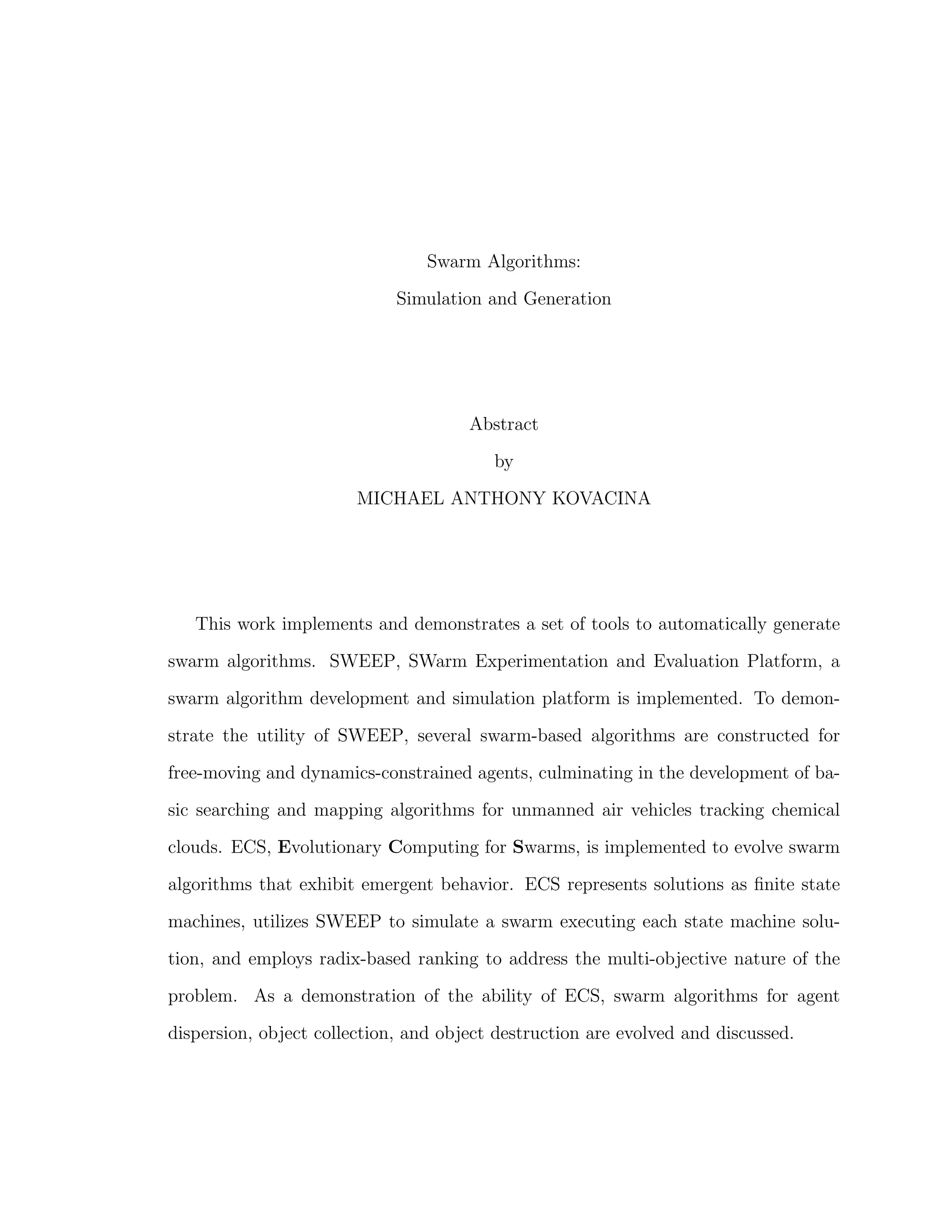 Swarm Algorithms:
Simulation and Generation
Abstract
by
MICHAEL ANTHONY KOVACINA
This work implements and demonstrates a set of tools to automatically generate
swarm algorithms. SWEEP, SWarm Experimentation and Evaluation Platform, a
swarm algorithm development and simulation platform is implemented. To demon-
strate the utility of SWEEP, several swarm-based algorithms are constructed for
free-moving and dynamics-constrained agents, culminating in the development of ba-
sic searching and mapping algorithms for unmanned air vehicles tracking chemical
clouds. ECS, Evolutionary Computing for Swarms, is implemented to evolve swarm
algorithms that exhibit emergent behavior. ECS represents solutions as ﬁnite state
machines, utilizes SWEEP to simulate a swarm executing each state machine solu-
tion, and employs radix-based ranking to address the multi-objective nature of the
problem. As a demonstration of the ability of ECS, swarm algorithms for agent
dispersion, object collection, and object destruction are evolved and discussed.
 
