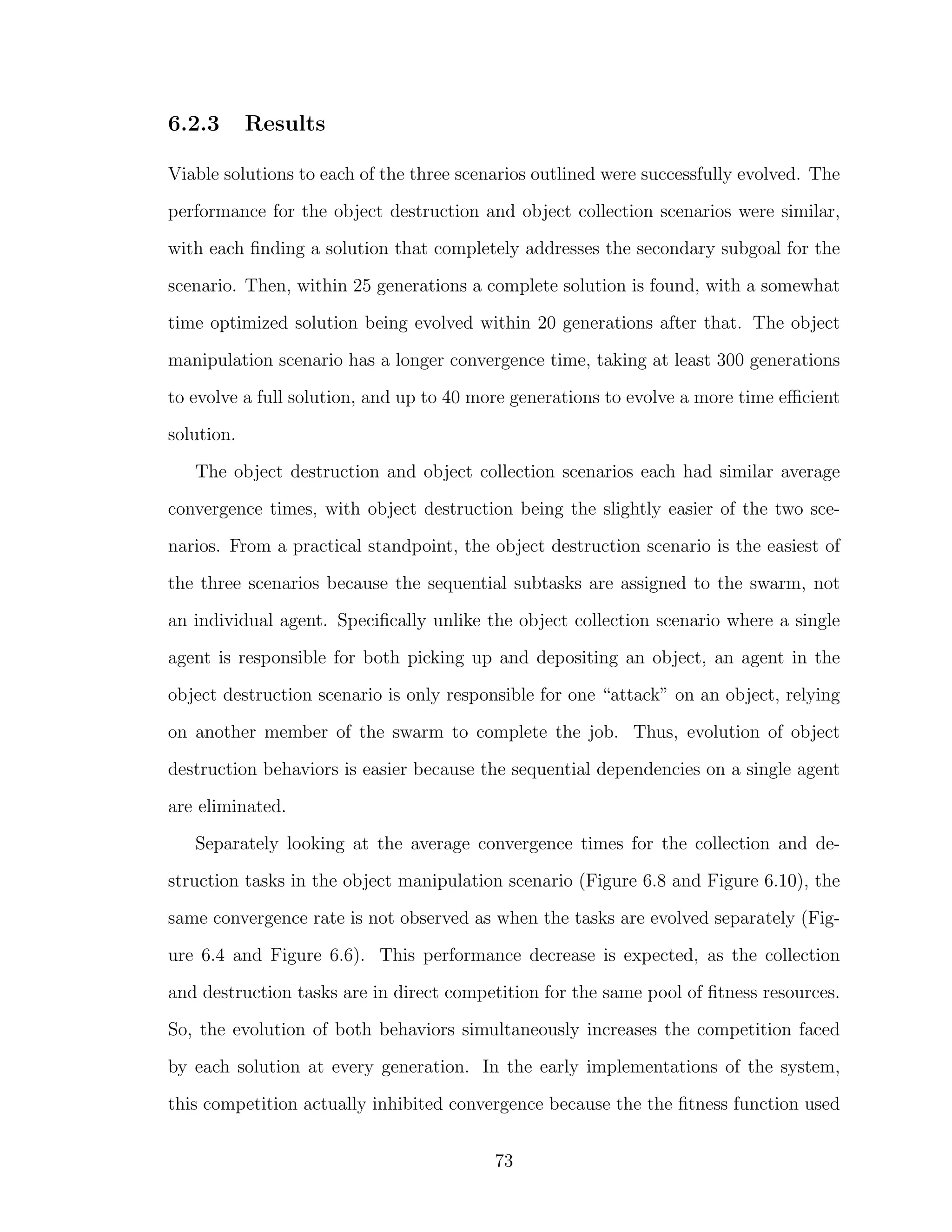 6.2.3 Results
Viable solutions to each of the three scenarios outlined were successfully evolved. The
performance for the object destruction and object collection scenarios were similar,
with each ﬁnding a solution that completely addresses the secondary subgoal for the
scenario. Then, within 25 generations a complete solution is found, with a somewhat
time optimized solution being evolved within 20 generations after that. The object
manipulation scenario has a longer convergence time, taking at least 300 generations
to evolve a full solution, and up to 40 more generations to evolve a more time eﬃcient
solution.
The object destruction and object collection scenarios each had similar average
convergence times, with object destruction being the slightly easier of the two sce-
narios. From a practical standpoint, the object destruction scenario is the easiest of
the three scenarios because the sequential subtasks are assigned to the swarm, not
an individual agent. Speciﬁcally unlike the object collection scenario where a single
agent is responsible for both picking up and depositing an object, an agent in the
object destruction scenario is only responsible for one “attack” on an object, relying
on another member of the swarm to complete the job. Thus, evolution of object
destruction behaviors is easier because the sequential dependencies on a single agent
are eliminated.
Separately looking at the average convergence times for the collection and de-
struction tasks in the object manipulation scenario (Figure 6.8 and Figure 6.10), the
same convergence rate is not observed as when the tasks are evolved separately (Fig-
ure 6.4 and Figure 6.6). This performance decrease is expected, as the collection
and destruction tasks are in direct competition for the same pool of ﬁtness resources.
So, the evolution of both behaviors simultaneously increases the competition faced
by each solution at every generation. In the early implementations of the system,
this competition actually inhibited convergence because the the ﬁtness function used
73
 