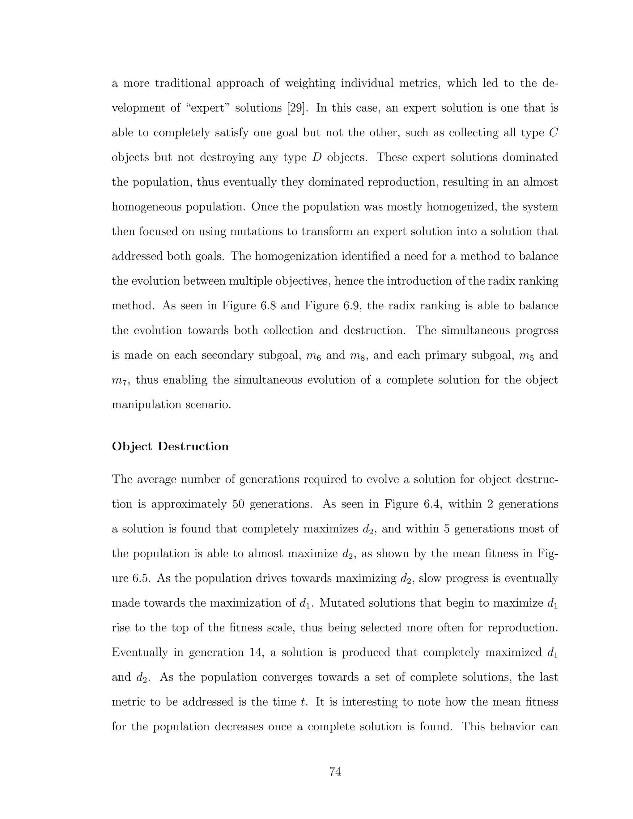 a more traditional approach of weighting individual metrics, which led to the de-
velopment of “expert” solutions [29]. In this case, an expert solution is one that is
able to completely satisfy one goal but not the other, such as collecting all type C
objects but not destroying any type D objects. These expert solutions dominated
the population, thus eventually they dominated reproduction, resulting in an almost
homogeneous population. Once the population was mostly homogenized, the system
then focused on using mutations to transform an expert solution into a solution that
addressed both goals. The homogenization identiﬁed a need for a method to balance
the evolution between multiple objectives, hence the introduction of the radix ranking
method. As seen in Figure 6.8 and Figure 6.9, the radix ranking is able to balance
the evolution towards both collection and destruction. The simultaneous progress
is made on each secondary subgoal, m6 and m8, and each primary subgoal, m5 and
m7, thus enabling the simultaneous evolution of a complete solution for the object
manipulation scenario.
Object Destruction
The average number of generations required to evolve a solution for object destruc-
tion is approximately 50 generations. As seen in Figure 6.4, within 2 generations
a solution is found that completely maximizes d2, and within 5 generations most of
the population is able to almost maximize d2, as shown by the mean ﬁtness in Fig-
ure 6.5. As the population drives towards maximizing d2, slow progress is eventually
made towards the maximization of d1. Mutated solutions that begin to maximize d1
rise to the top of the ﬁtness scale, thus being selected more often for reproduction.
Eventually in generation 14, a solution is produced that completely maximized d1
and d2. As the population converges towards a set of complete solutions, the last
metric to be addressed is the time t. It is interesting to note how the mean ﬁtness
for the population decreases once a complete solution is found. This behavior can
74
 