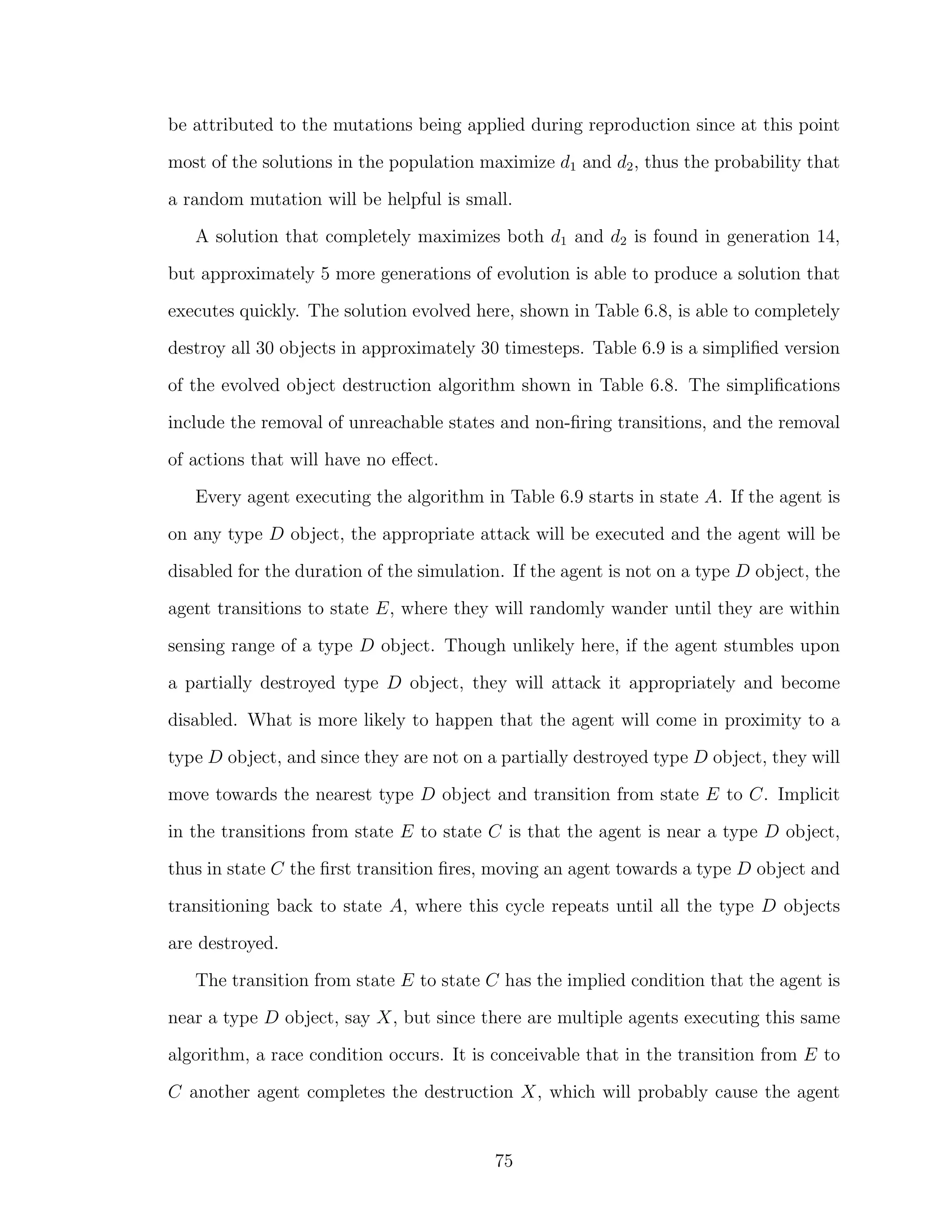 be attributed to the mutations being applied during reproduction since at this point
most of the solutions in the population maximize d1 and d2, thus the probability that
a random mutation will be helpful is small.
A solution that completely maximizes both d1 and d2 is found in generation 14,
but approximately 5 more generations of evolution is able to produce a solution that
executes quickly. The solution evolved here, shown in Table 6.8, is able to completely
destroy all 30 objects in approximately 30 timesteps. Table 6.9 is a simpliﬁed version
of the evolved object destruction algorithm shown in Table 6.8. The simpliﬁcations
include the removal of unreachable states and non-ﬁring transitions, and the removal
of actions that will have no eﬀect.
Every agent executing the algorithm in Table 6.9 starts in state A. If the agent is
on any type D object, the appropriate attack will be executed and the agent will be
disabled for the duration of the simulation. If the agent is not on a type D object, the
agent transitions to state E, where they will randomly wander until they are within
sensing range of a type D object. Though unlikely here, if the agent stumbles upon
a partially destroyed type D object, they will attack it appropriately and become
disabled. What is more likely to happen that the agent will come in proximity to a
type D object, and since they are not on a partially destroyed type D object, they will
move towards the nearest type D object and transition from state E to C. Implicit
in the transitions from state E to state C is that the agent is near a type D object,
thus in state C the ﬁrst transition ﬁres, moving an agent towards a type D object and
transitioning back to state A, where this cycle repeats until all the type D objects
are destroyed.
The transition from state E to state C has the implied condition that the agent is
near a type D object, say X, but since there are multiple agents executing this same
algorithm, a race condition occurs. It is conceivable that in the transition from E to
C another agent completes the destruction X, which will probably cause the agent
75
 