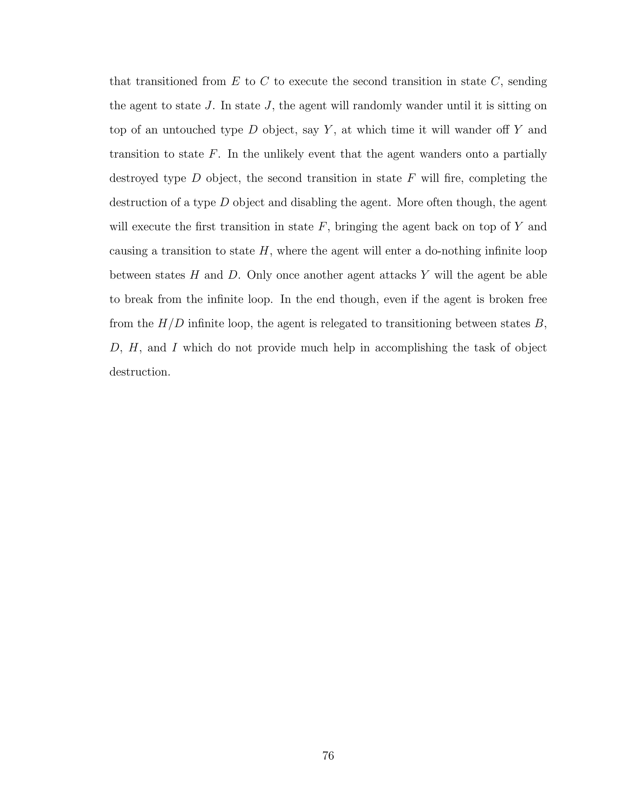 that transitioned from E to C to execute the second transition in state C, sending
the agent to state J. In state J, the agent will randomly wander until it is sitting on
top of an untouched type D object, say Y , at which time it will wander oﬀ Y and
transition to state F. In the unlikely event that the agent wanders onto a partially
destroyed type D object, the second transition in state F will ﬁre, completing the
destruction of a type D object and disabling the agent. More often though, the agent
will execute the ﬁrst transition in state F, bringing the agent back on top of Y and
causing a transition to state H, where the agent will enter a do-nothing inﬁnite loop
between states H and D. Only once another agent attacks Y will the agent be able
to break from the inﬁnite loop. In the end though, even if the agent is broken free
from the H/D inﬁnite loop, the agent is relegated to transitioning between states B,
D, H, and I which do not provide much help in accomplishing the task of object
destruction.
76
 