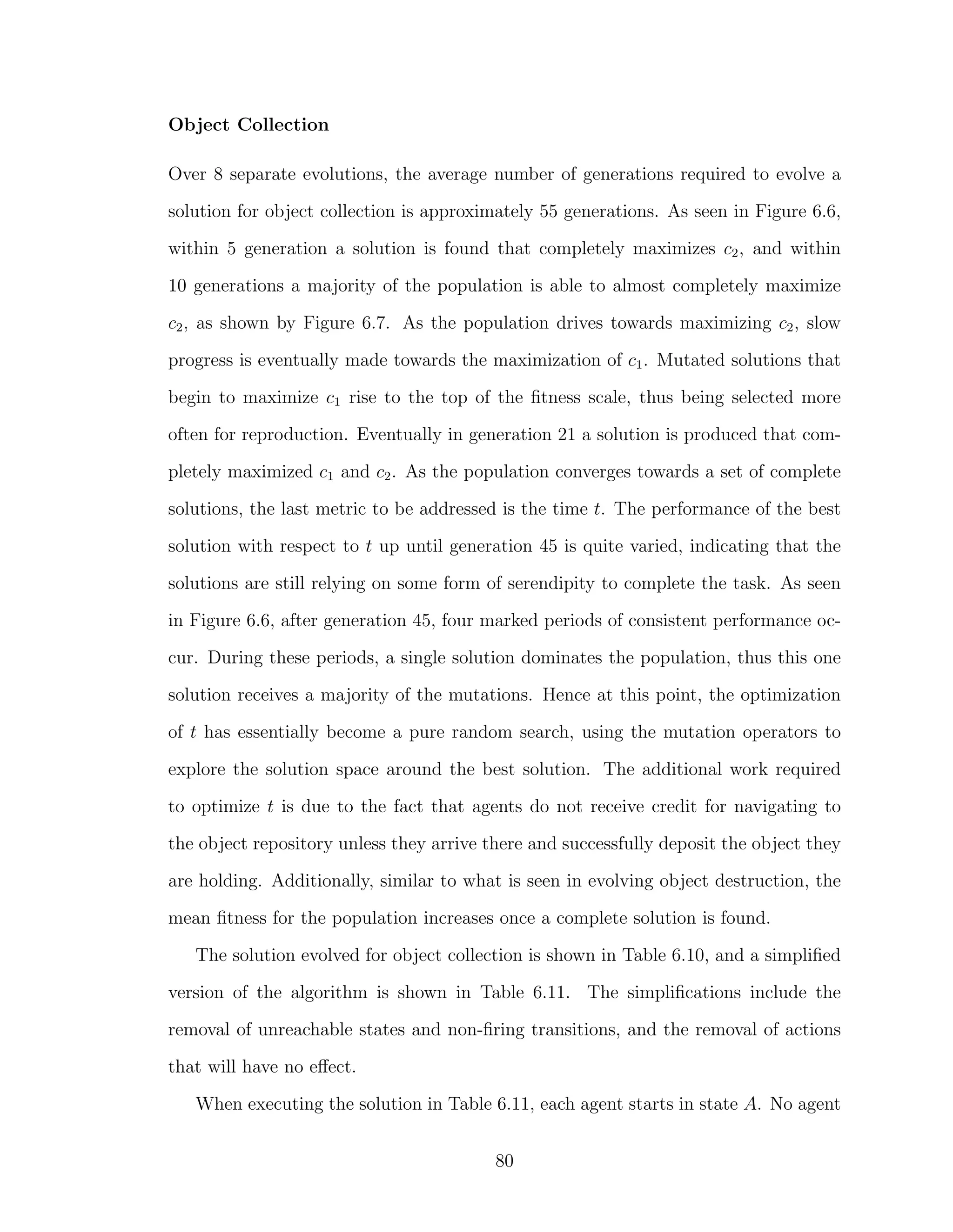 Object Collection
Over 8 separate evolutions, the average number of generations required to evolve a
solution for object collection is approximately 55 generations. As seen in Figure 6.6,
within 5 generation a solution is found that completely maximizes c2, and within
10 generations a majority of the population is able to almost completely maximize
c2, as shown by Figure 6.7. As the population drives towards maximizing c2, slow
progress is eventually made towards the maximization of c1. Mutated solutions that
begin to maximize c1 rise to the top of the ﬁtness scale, thus being selected more
often for reproduction. Eventually in generation 21 a solution is produced that com-
pletely maximized c1 and c2. As the population converges towards a set of complete
solutions, the last metric to be addressed is the time t. The performance of the best
solution with respect to t up until generation 45 is quite varied, indicating that the
solutions are still relying on some form of serendipity to complete the task. As seen
in Figure 6.6, after generation 45, four marked periods of consistent performance oc-
cur. During these periods, a single solution dominates the population, thus this one
solution receives a majority of the mutations. Hence at this point, the optimization
of t has essentially become a pure random search, using the mutation operators to
explore the solution space around the best solution. The additional work required
to optimize t is due to the fact that agents do not receive credit for navigating to
the object repository unless they arrive there and successfully deposit the object they
are holding. Additionally, similar to what is seen in evolving object destruction, the
mean ﬁtness for the population increases once a complete solution is found.
The solution evolved for object collection is shown in Table 6.10, and a simpliﬁed
version of the algorithm is shown in Table 6.11. The simpliﬁcations include the
removal of unreachable states and non-ﬁring transitions, and the removal of actions
that will have no eﬀect.
When executing the solution in Table 6.11, each agent starts in state A. No agent
80
 