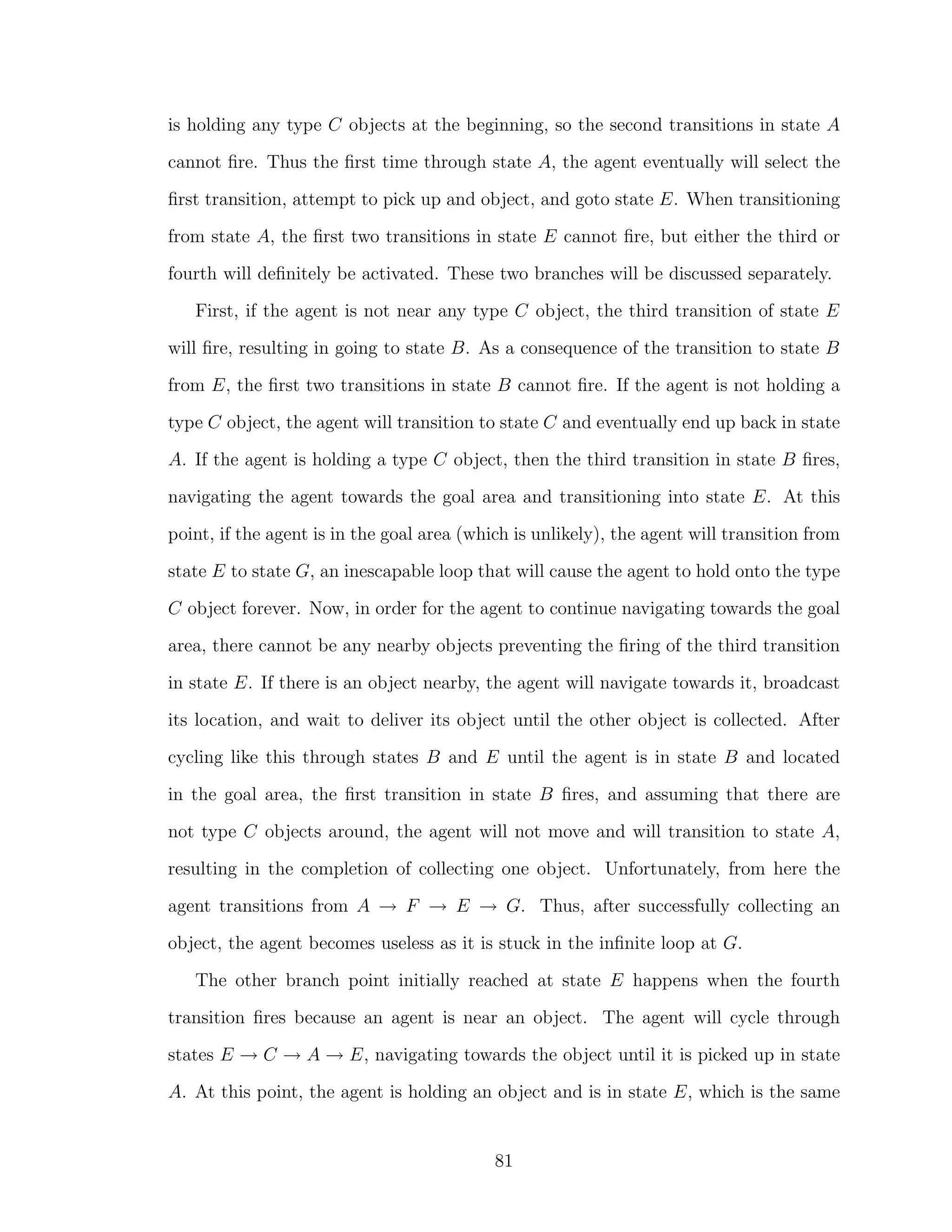 is holding any type C objects at the beginning, so the second transitions in state A
cannot ﬁre. Thus the ﬁrst time through state A, the agent eventually will select the
ﬁrst transition, attempt to pick up and object, and goto state E. When transitioning
from state A, the ﬁrst two transitions in state E cannot ﬁre, but either the third or
fourth will deﬁnitely be activated. These two branches will be discussed separately.
First, if the agent is not near any type C object, the third transition of state E
will ﬁre, resulting in going to state B. As a consequence of the transition to state B
from E, the ﬁrst two transitions in state B cannot ﬁre. If the agent is not holding a
type C object, the agent will transition to state C and eventually end up back in state
A. If the agent is holding a type C object, then the third transition in state B ﬁres,
navigating the agent towards the goal area and transitioning into state E. At this
point, if the agent is in the goal area (which is unlikely), the agent will transition from
state E to state G, an inescapable loop that will cause the agent to hold onto the type
C object forever. Now, in order for the agent to continue navigating towards the goal
area, there cannot be any nearby objects preventing the ﬁring of the third transition
in state E. If there is an object nearby, the agent will navigate towards it, broadcast
its location, and wait to deliver its object until the other object is collected. After
cycling like this through states B and E until the agent is in state B and located
in the goal area, the ﬁrst transition in state B ﬁres, and assuming that there are
not type C objects around, the agent will not move and will transition to state A,
resulting in the completion of collecting one object. Unfortunately, from here the
agent transitions from A → F → E → G. Thus, after successfully collecting an
object, the agent becomes useless as it is stuck in the inﬁnite loop at G.
The other branch point initially reached at state E happens when the fourth
transition ﬁres because an agent is near an object. The agent will cycle through
states E → C → A → E, navigating towards the object until it is picked up in state
A. At this point, the agent is holding an object and is in state E, which is the same
81
 