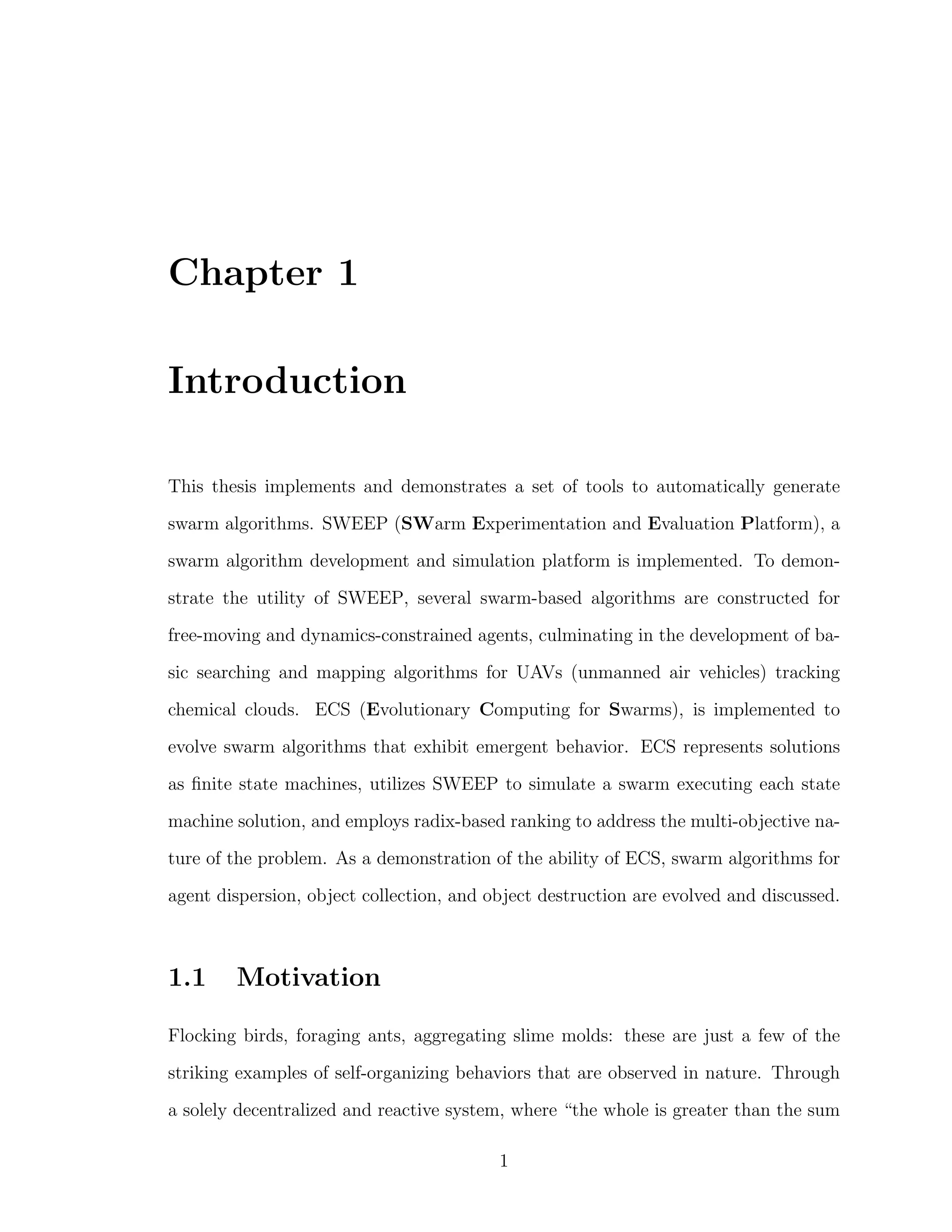 Chapter 1
Introduction
This thesis implements and demonstrates a set of tools to automatically generate
swarm algorithms. SWEEP (SWarm Experimentation and Evaluation Platform), a
swarm algorithm development and simulation platform is implemented. To demon-
strate the utility of SWEEP, several swarm-based algorithms are constructed for
free-moving and dynamics-constrained agents, culminating in the development of ba-
sic searching and mapping algorithms for UAVs (unmanned air vehicles) tracking
chemical clouds. ECS (Evolutionary Computing for Swarms), is implemented to
evolve swarm algorithms that exhibit emergent behavior. ECS represents solutions
as ﬁnite state machines, utilizes SWEEP to simulate a swarm executing each state
machine solution, and employs radix-based ranking to address the multi-objective na-
ture of the problem. As a demonstration of the ability of ECS, swarm algorithms for
agent dispersion, object collection, and object destruction are evolved and discussed.
1.1 Motivation
Flocking birds, foraging ants, aggregating slime molds: these are just a few of the
striking examples of self-organizing behaviors that are observed in nature. Through
a solely decentralized and reactive system, where “the whole is greater than the sum
1
 