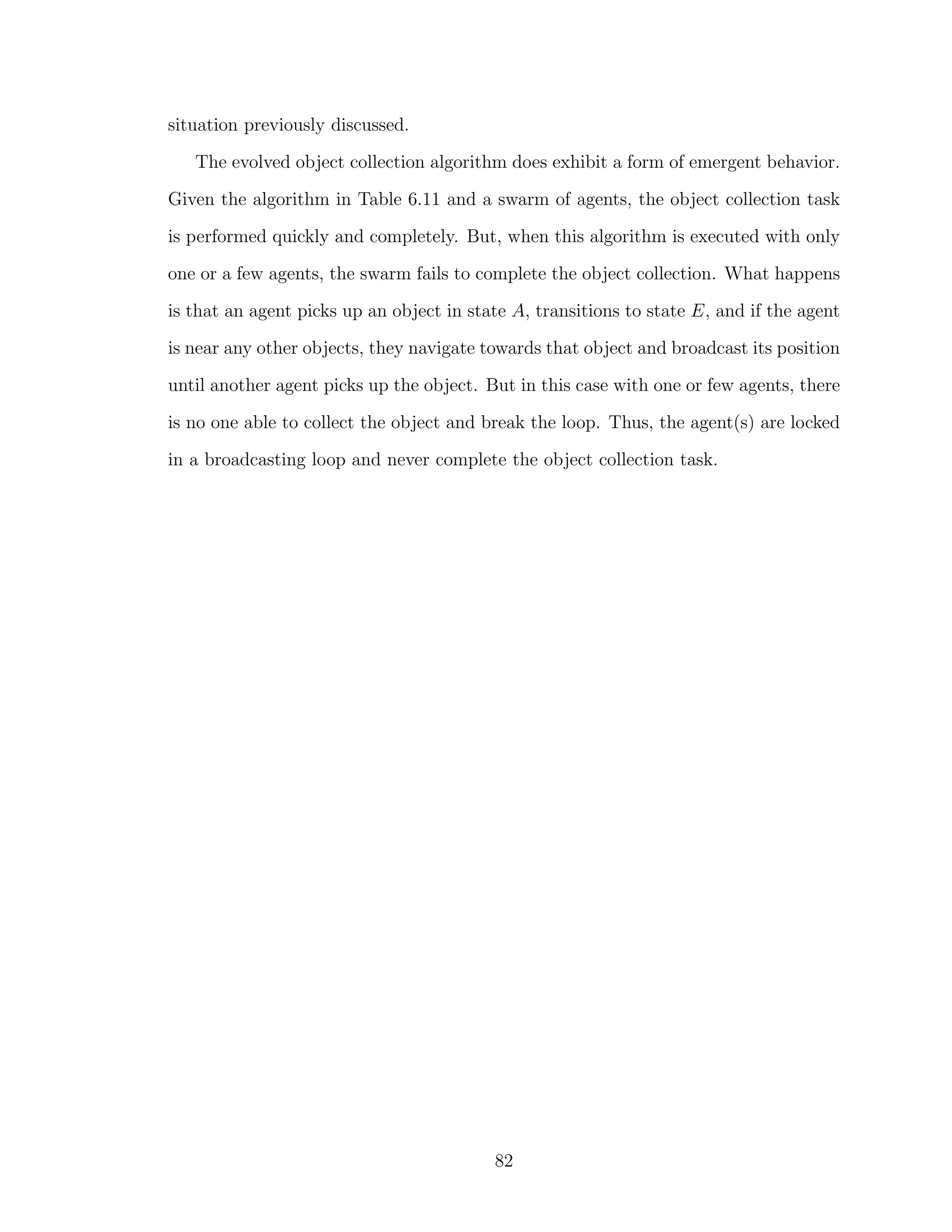situation previously discussed.
The evolved object collection algorithm does exhibit a form of emergent behavior.
Given the algorithm in Table 6.11 and a swarm of agents, the object collection task
is performed quickly and completely. But, when this algorithm is executed with only
one or a few agents, the swarm fails to complete the object collection. What happens
is that an agent picks up an object in state A, transitions to state E, and if the agent
is near any other objects, they navigate towards that object and broadcast its position
until another agent picks up the object. But in this case with one or few agents, there
is no one able to collect the object and break the loop. Thus, the agent(s) are locked
in a broadcasting loop and never complete the object collection task.
82
 