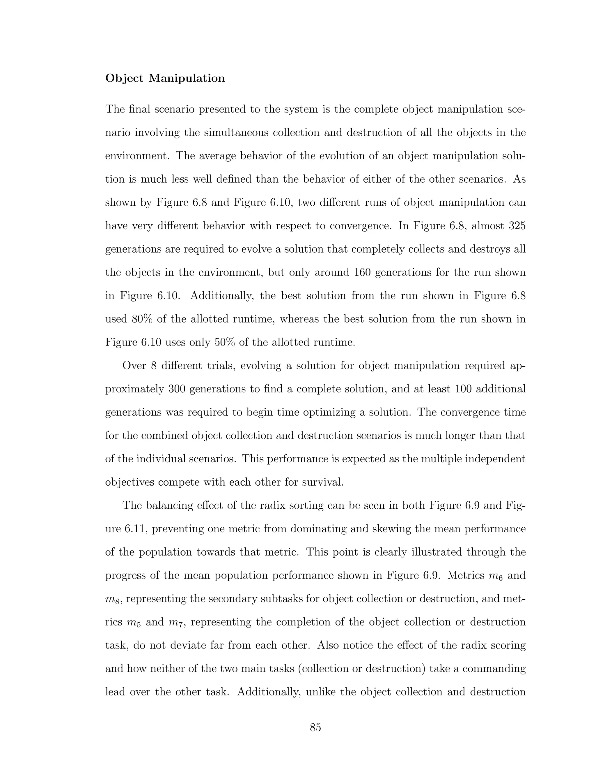 Object Manipulation
The ﬁnal scenario presented to the system is the complete object manipulation sce-
nario involving the simultaneous collection and destruction of all the objects in the
environment. The average behavior of the evolution of an object manipulation solu-
tion is much less well deﬁned than the behavior of either of the other scenarios. As
shown by Figure 6.8 and Figure 6.10, two diﬀerent runs of object manipulation can
have very diﬀerent behavior with respect to convergence. In Figure 6.8, almost 325
generations are required to evolve a solution that completely collects and destroys all
the objects in the environment, but only around 160 generations for the run shown
in Figure 6.10. Additionally, the best solution from the run shown in Figure 6.8
used 80% of the allotted runtime, whereas the best solution from the run shown in
Figure 6.10 uses only 50% of the allotted runtime.
Over 8 diﬀerent trials, evolving a solution for object manipulation required ap-
proximately 300 generations to ﬁnd a complete solution, and at least 100 additional
generations was required to begin time optimizing a solution. The convergence time
for the combined object collection and destruction scenarios is much longer than that
of the individual scenarios. This performance is expected as the multiple independent
objectives compete with each other for survival.
The balancing eﬀect of the radix sorting can be seen in both Figure 6.9 and Fig-
ure 6.11, preventing one metric from dominating and skewing the mean performance
of the population towards that metric. This point is clearly illustrated through the
progress of the mean population performance shown in Figure 6.9. Metrics m6 and
m8, representing the secondary subtasks for object collection or destruction, and met-
rics m5 and m7, representing the completion of the object collection or destruction
task, do not deviate far from each other. Also notice the eﬀect of the radix scoring
and how neither of the two main tasks (collection or destruction) take a commanding
lead over the other task. Additionally, unlike the object collection and destruction
85
 