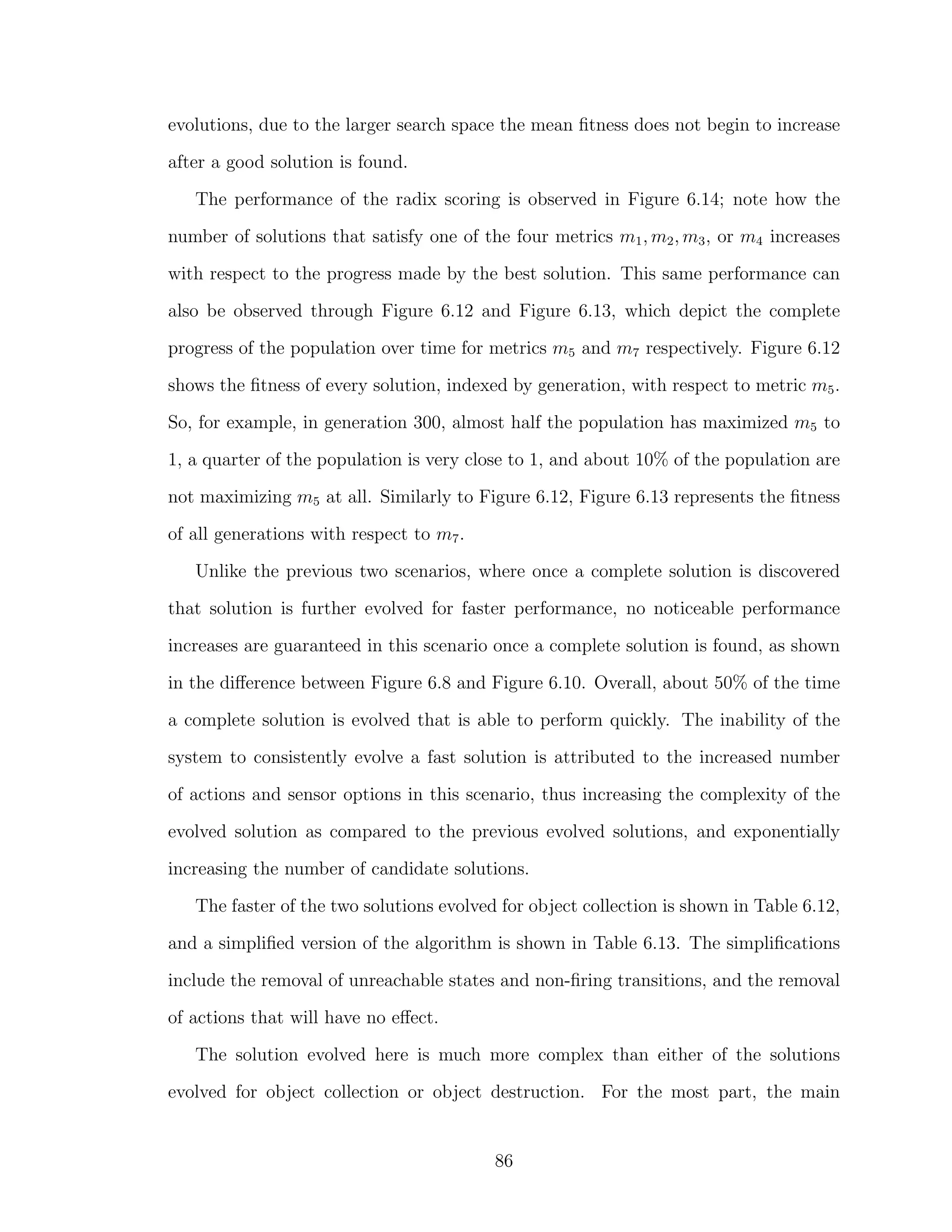 evolutions, due to the larger search space the mean ﬁtness does not begin to increase
after a good solution is found.
The performance of the radix scoring is observed in Figure 6.14; note how the
number of solutions that satisfy one of the four metrics m1, m2, m3, or m4 increases
with respect to the progress made by the best solution. This same performance can
also be observed through Figure 6.12 and Figure 6.13, which depict the complete
progress of the population over time for metrics m5 and m7 respectively. Figure 6.12
shows the ﬁtness of every solution, indexed by generation, with respect to metric m5.
So, for example, in generation 300, almost half the population has maximized m5 to
1, a quarter of the population is very close to 1, and about 10% of the population are
not maximizing m5 at all. Similarly to Figure 6.12, Figure 6.13 represents the ﬁtness
of all generations with respect to m7.
Unlike the previous two scenarios, where once a complete solution is discovered
that solution is further evolved for faster performance, no noticeable performance
increases are guaranteed in this scenario once a complete solution is found, as shown
in the diﬀerence between Figure 6.8 and Figure 6.10. Overall, about 50% of the time
a complete solution is evolved that is able to perform quickly. The inability of the
system to consistently evolve a fast solution is attributed to the increased number
of actions and sensor options in this scenario, thus increasing the complexity of the
evolved solution as compared to the previous evolved solutions, and exponentially
increasing the number of candidate solutions.
The faster of the two solutions evolved for object collection is shown in Table 6.12,
and a simpliﬁed version of the algorithm is shown in Table 6.13. The simpliﬁcations
include the removal of unreachable states and non-ﬁring transitions, and the removal
of actions that will have no eﬀect.
The solution evolved here is much more complex than either of the solutions
evolved for object collection or object destruction. For the most part, the main
86
 