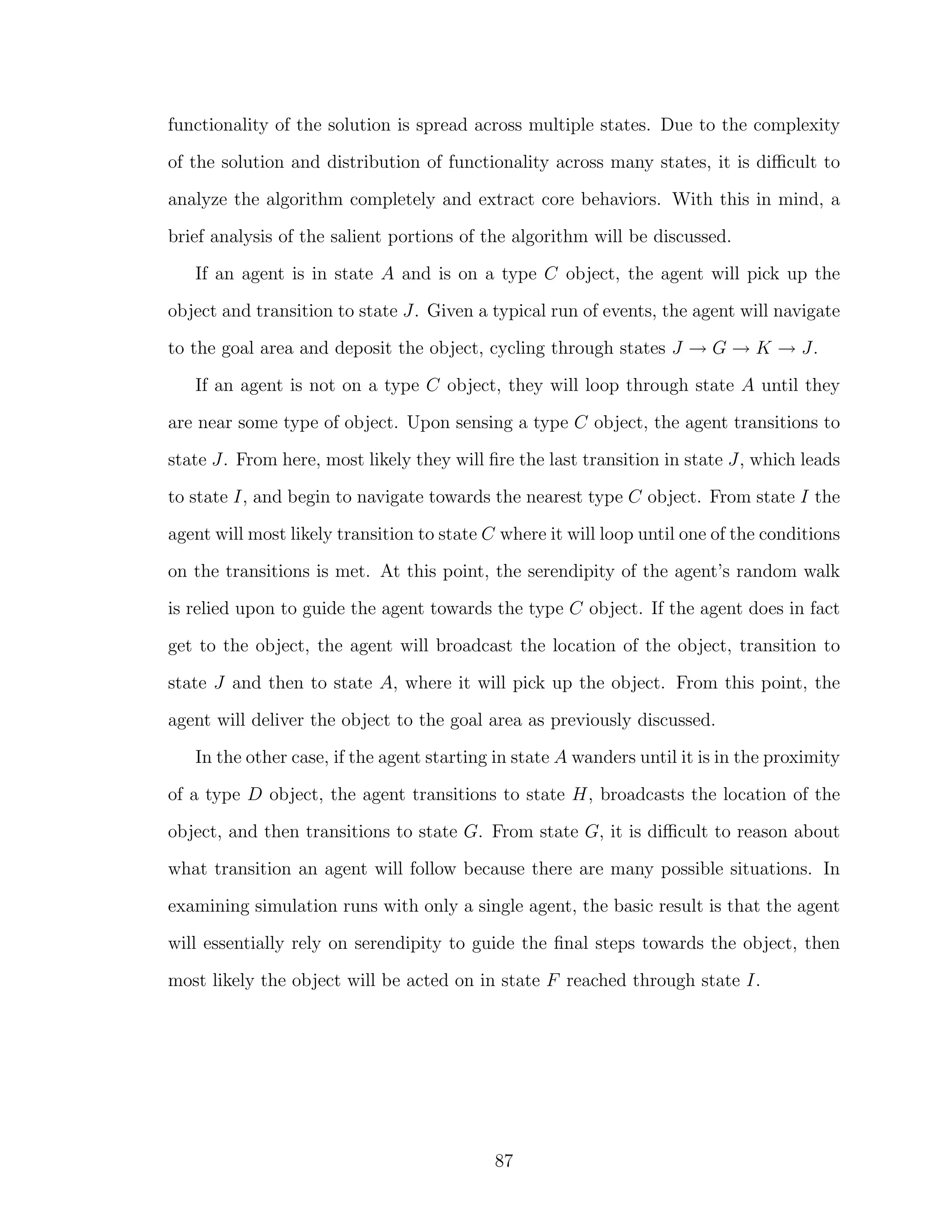 functionality of the solution is spread across multiple states. Due to the complexity
of the solution and distribution of functionality across many states, it is diﬃcult to
analyze the algorithm completely and extract core behaviors. With this in mind, a
brief analysis of the salient portions of the algorithm will be discussed.
If an agent is in state A and is on a type C object, the agent will pick up the
object and transition to state J. Given a typical run of events, the agent will navigate
to the goal area and deposit the object, cycling through states J → G → K → J.
If an agent is not on a type C object, they will loop through state A until they
are near some type of object. Upon sensing a type C object, the agent transitions to
state J. From here, most likely they will ﬁre the last transition in state J, which leads
to state I, and begin to navigate towards the nearest type C object. From state I the
agent will most likely transition to state C where it will loop until one of the conditions
on the transitions is met. At this point, the serendipity of the agent’s random walk
is relied upon to guide the agent towards the type C object. If the agent does in fact
get to the object, the agent will broadcast the location of the object, transition to
state J and then to state A, where it will pick up the object. From this point, the
agent will deliver the object to the goal area as previously discussed.
In the other case, if the agent starting in state A wanders until it is in the proximity
of a type D object, the agent transitions to state H, broadcasts the location of the
object, and then transitions to state G. From state G, it is diﬃcult to reason about
what transition an agent will follow because there are many possible situations. In
examining simulation runs with only a single agent, the basic result is that the agent
will essentially rely on serendipity to guide the ﬁnal steps towards the object, then
most likely the object will be acted on in state F reached through state I.
87
 