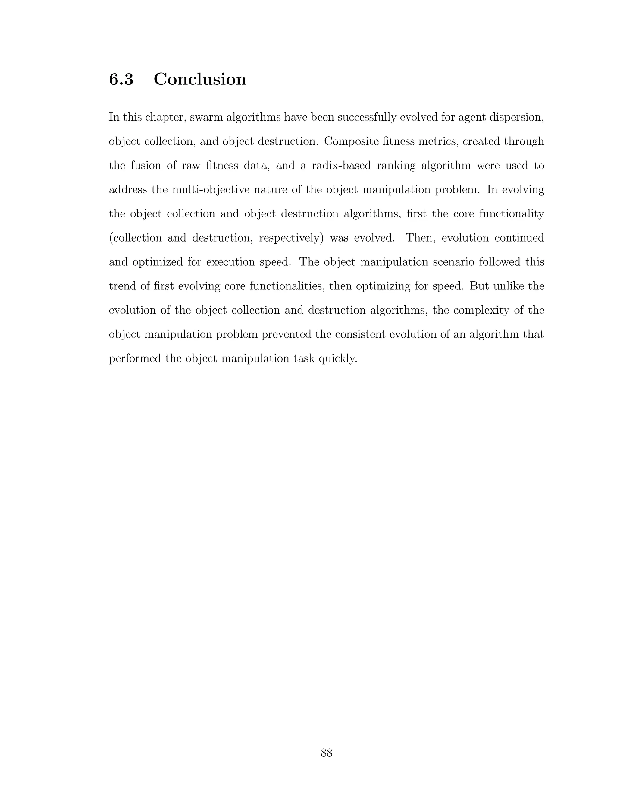 6.3 Conclusion
In this chapter, swarm algorithms have been successfully evolved for agent dispersion,
object collection, and object destruction. Composite ﬁtness metrics, created through
the fusion of raw ﬁtness data, and a radix-based ranking algorithm were used to
address the multi-objective nature of the object manipulation problem. In evolving
the object collection and object destruction algorithms, ﬁrst the core functionality
(collection and destruction, respectively) was evolved. Then, evolution continued
and optimized for execution speed. The object manipulation scenario followed this
trend of ﬁrst evolving core functionalities, then optimizing for speed. But unlike the
evolution of the object collection and destruction algorithms, the complexity of the
object manipulation problem prevented the consistent evolution of an algorithm that
performed the object manipulation task quickly.
88
 
