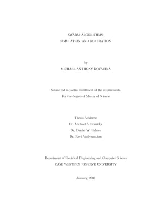 SWARM ALGORITHMS:
SIMULATION AND GENERATION
by
MICHAEL ANTHONY KOVACINA
Submitted in partial fulﬁllment of the requirements
For the degree of Master of Science
Thesis Advisers:
Dr. Michael S. Branicky
Dr. Daniel W. Palmer
Dr. Ravi Vaidyanathan
Department of Electrical Engineering and Computer Science
CASE WESTERN RESERVE UNIVERSITY
January, 2006
 