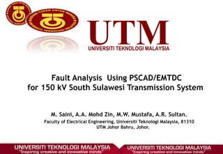 UTMUNIVERSITI TEKNOLOGI MALAYSIA
Fault Analysis Using PSCAD/EMTDC
for 150 kV South Sulawesi Transmission System
M. Saini, A.A. Mohd Zin, M.W. Mustafa, A.R. Sultan.
Faculty of Electrical Engineering, Universiti Teknologi Malaysia, 81310
UTM Johor Bahru, Johor.
 