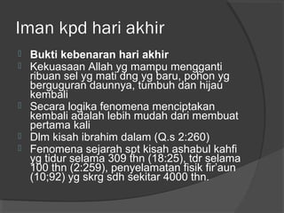 Iman kpd hari akhir







Bukti kebenaran hari akhir
Kekuasaan Allah yg mampu mengganti
ribuan sel yg mati dng yg baru, pohon yg
berguguran daunnya, tumbuh dan hijau
kembali
Secara logika fenomena menciptakan
kembali adalah lebih mudah dari membuat
pertama kali
Dlm kisah ibrahim dalam (Q.s 2:260)
Fenomena sejarah spt kisah ashabul kahfi
yg tidur selama 309 thn (18:25), tdr selama
100 thn (2:259), penyelamatan fisik fir’aun
(10;92) yg skrg sdh sekitar 4000 thn.

 