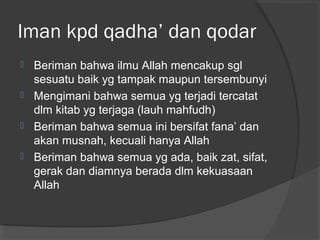 Iman kpd qadha’ dan qodar
Beriman bahwa ilmu Allah mencakup sgl
sesuatu baik yg tampak maupun tersembunyi
 Mengimani bahwa semua yg terjadi tercatat
dlm kitab yg terjaga (lauh mahfudh)
 Beriman bahwa semua ini bersifat fana’ dan
akan musnah, kecuali hanya Allah
 Beriman bahwa semua yg ada, baik zat, sifat,
gerak dan diamnya berada dlm kekuasaan
Allah


 