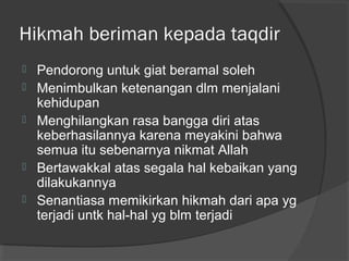 Hikmah beriman kepada taqdir







Pendorong untuk giat beramal soleh
Menimbulkan ketenangan dlm menjalani
kehidupan
Menghilangkan rasa bangga diri atas
keberhasilannya karena meyakini bahwa
semua itu sebenarnya nikmat Allah
Bertawakkal atas segala hal kebaikan yang
dilakukannya
Senantiasa memikirkan hikmah dari apa yg
terjadi untk hal-hal yg blm terjadi

 
