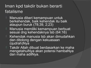 Iman kpd takdir bukan berarti
fatalisme







Manusia diberi kemampuan untuk
berkehendak, baik kehendak itu baik
ataupun buruk (78;39, 2;23)
Manusia memiliki kemampuan berbuat
sesuai dng kehendaknya tsb (64:16)
Kehendak manusia tsb akan dimudahkan
dan ditolong dengan kekuasaan
(qudrah)Nya
Takdir Allah dibuat berdasarkan ke maha
mengetahuiNya akan potensi hambaNya
dan maha adilNya.

 
