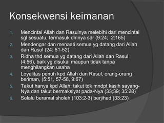 Konsekwensi keimanan
1.
2.
3.

4.
5.
6.

Mencintai Allah dan Rasulnya melebihi dari mencintai
sgl sesuatu, termasuk dirinya sdr (9:24; 2:165)
Mendengar dan menaati semua yg datang dari Allah
dan Rasul (24: 51-52)
Ridha thd semua yg datang dari Allah dan Rasul
(4:56), baik yg disukai maupun tidak tanpa
menghilangkan usaha
Loyalitas penuh kpd Allah dan Rasul, orang-orang
beriman, (5:51, 57-58, 9:67)
Takut hanya kpd Allah: takut tdk mndpt kasih sayangNya dan takut bermaksiyat pada-Nya (33;39; 35:28)
Selalu beramal sholeh (103:2-3) berjihad (33:23)

 