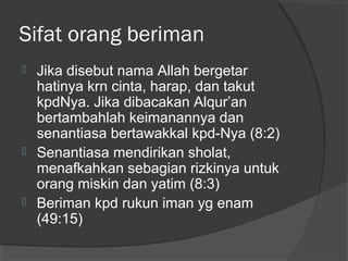 Sifat orang beriman






Jika disebut nama Allah bergetar
hatinya krn cinta, harap, dan takut
kpdNya. Jika dibacakan Alqur’an
bertambahlah keimanannya dan
senantiasa bertawakkal kpd-Nya (8:2)
Senantiasa mendirikan sholat,
menafkahkan sebagian rizkinya untuk
orang miskin dan yatim (8:3)
Beriman kpd rukun iman yg enam
(49:15)

 