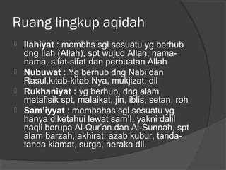 Ruang lingkup aqidah






Ilahiyat : membhs sgl sesuatu yg berhub
dng Ilah (Allah), spt wujud Allah, namanama, sifat-sifat dan perbuatan Allah
Nubuwat : Yg berhub dng Nabi dan
Rasul,kitab-kitab Nya, mukjizat, dll
Rukhaniyat : yg berhub, dng alam
metafisik spt, malaikat, jin, iblis, setan, roh
Sam’iyyat : membahas sgl sesuatu yg
hanya diketahui lewat sam’I, yakni dalil
naqli berupa Al-Qur’an dan Al-Sunnah, spt
alam barzah, akhirat, azab kubur, tandatanda kiamat, surga, neraka dll.

 