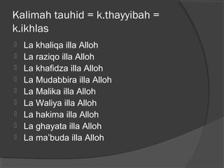 Kalimah tauhid = k.thayyibah =
k.ikhlas










La khaliqa illa Alloh
La raziqo illa Alloh
La khafidza illa Alloh
La Mudabbira illa Alloh
La Malika illa Alloh
La Waliya illa Alloh
La hakima illa Alloh
La ghayata illa Alloh
La ma’buda illa Alloh

 