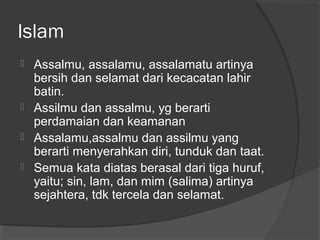 Islam






Assalmu, assalamu, assalamatu artinya
bersih dan selamat dari kecacatan lahir
batin.
Assilmu dan assalmu, yg berarti
perdamaian dan keamanan
Assalamu,assalmu dan assilmu yang
berarti menyerahkan diri, tunduk dan taat.
Semua kata diatas berasal dari tiga huruf,
yaitu; sin, lam, dan mim (salima) artinya
sejahtera, tdk tercela dan selamat.

 