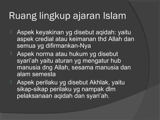 Ruang lingkup ajaran Islam






Aspek keyakinan yg disebut aqidah: yaitu
aspek credial atau keimanan thd Allah dan
semua yg difirmankan-Nya
Aspek norma atau hukum yg disebut
syari’ah yaitu aturan yg mengatur hub
manusia dng Allah, sesama manusia dan
alam semesta
Aspek perilaku yg disebut Akhlak, yaitu
sikap-sikap perilaku yg nampak dlm
pelaksanaan aqidah dan syari’ah.

 