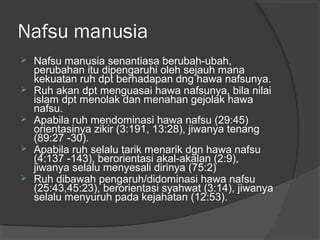 Nafsu manusia






Nafsu manusia senantiasa berubah-ubah,
perubahan itu dipengaruhi oleh sejauh mana
kekuatan ruh dpt berhadapan dng hawa nafsunya.
Ruh akan dpt menguasai hawa nafsunya, bila nilai
islam dpt menolak dan menahan gejolak hawa
nafsu.
Apabila ruh mendominasi hawa nafsu (29:45)
orientasinya zikir (3:191, 13:28), jiwanya tenang
(89:27 -30).
Apabila ruh selalu tarik menarik dgn hawa nafsu
(4:137 -143), berorientasi akal-akalan (2:9),
jiwanya selalu menyesali dirinya (75:2)
Ruh dibawah pengaruh/didominasi hawa nafsu
(25:43,45:23), berorientasi syahwat (3:14), jiwanya
selalu menyuruh pada kejahatan (12:53).

 