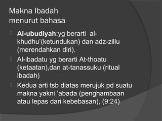 Makna Ibadah
menurut bahasa






Al-ubudiyah:yg berarti alkhudhu’(ketundukan) dan adz-zillu
(merendahkan diri).
Al-ibadatu yg berarti At-thoatu
(ketaatan),dan at-tanassuku (ritual
ibadah)
Kedua arti tsb diatas merujuk pd suatu
makna yakni ‘abada (penghambaan
atau lepas dari kebebasan), (9:24)

 