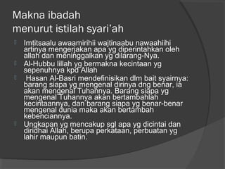 Makna ibadah
menurut istilah syari’ah






Imtitsaalu awaamirihii wajtinaabu nawaahiihi
artinya mengerjakan apa yg diperintahkan oleh
allah dan meninggalkan yg dilarang-Nya.
Al-Hubbu lillah yg bermakna kecintaan yg
sepenuhnya kpd Allah
Hasan Al-Basri mendefinisikan dlm bait syairnya:
barang siapa yg mengenal dirinya dng benar, ia
akan mengenal Tuhannya. Barang siapa yg
mengenal Tuhannya akan bertambahlah
kecintaannya, dan barang siapa yg benar-benar
mengenal dunia maka akan bertambah
kebenciannya.
Ungkapan yg mencakup sgl apa yg dicintai dan
diridhai Allah, berupa perkataan, perbuatan yg
lahir maupun batin.

 