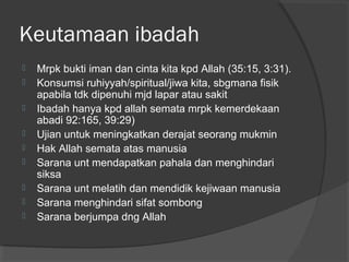 Keutamaan ibadah










Mrpk bukti iman dan cinta kita kpd Allah (35:15, 3:31).
Konsumsi ruhiyyah/spiritual/jiwa kita, sbgmana fisik
apabila tdk dipenuhi mjd lapar atau sakit
Ibadah hanya kpd allah semata mrpk kemerdekaan
abadi 92:165, 39:29)
Ujian untuk meningkatkan derajat seorang mukmin
Hak Allah semata atas manusia
Sarana unt mendapatkan pahala dan menghindari
siksa
Sarana unt melatih dan mendidik kejiwaan manusia
Sarana menghindari sifat sombong
Sarana berjumpa dng Allah

 
