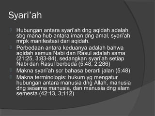 Syari’ah
Hubungan antara syari’ah dng aqidah adalah
sbg mana hub antara iman dng amal, syari’ah
mrpk manifestasi dari aqidah.
 Perbedaan antara keduanya adalah bahwa
aqidah semua Nabi dan Rasul adalah sama
(21:25, 3:83-84), sedangkan syari’ah setiap
Nabi dan Rasul berbeda (5:48, 2:286)
 Makna syari’ah scr bahasa berarti jalan (5:48)
 Makna terminologis: hukum yg mengatur
hubungan antara manusia dng Allah, manusia
dng sesama manusia, dan manusia dng alam
semesta (42:13, 3;112)


 