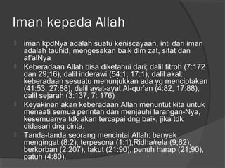 Iman kepada Allah








iman kpdNya adalah suatu keniscayaan, inti dari iman
adalah tauhid, mengesakan baik dlm zat, sifat dan
af’alNya
Keberadaan Allah bisa diketahui dari; dalil fitroh (7:172
dan 29;16), dalil inderawi (54:1, 17:1), dalil akal:
keberadaan sesuatu menunjukkan ada yg menciptakan
(41:53, 27:88), dalil ayat-ayat Al-qur’an (4:82, 17:88),
dalil sejarah (3:137, 7: 176)
Keyakinan akan keberadaan Allah menuntut kita untuk
menaati semua perintah dan menjauhi larangan-Nya,
kesemuanya tdk akan tercapai dng baik, jika tdk
didasari dng cinta.
Tanda-tanda seorang mencintai Allah: banyak
mengingat (8:2), terpesona (1:1),Ridha/rela (9;62),
berkorban (2:207), takut (21:90), penuh harap (21;90),
patuh (4:80).

 