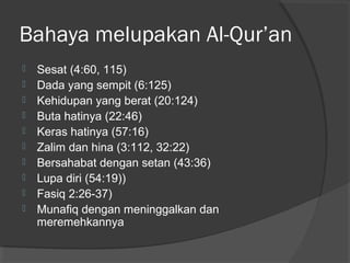 Bahaya melupakan Al-Qur’an











Sesat (4:60, 115)
Dada yang sempit (6:125)
Kehidupan yang berat (20:124)
Buta hatinya (22:46)
Keras hatinya (57:16)
Zalim dan hina (3:112, 32:22)
Bersahabat dengan setan (43:36)
Lupa diri (54:19))
Fasiq 2:26-37)
Munafiq dengan meninggalkan dan
meremehkannya

 