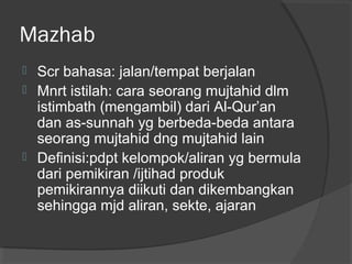 Mazhab





Scr bahasa: jalan/tempat berjalan
Mnrt istilah: cara seorang mujtahid dlm
istimbath (mengambil) dari Al-Qur’an
dan as-sunnah yg berbeda-beda antara
seorang mujtahid dng mujtahid lain
Definisi:pdpt kelompok/aliran yg bermula
dari pemikiran /ijtihad produk
pemikirannya diikuti dan dikembangkan
sehingga mjd aliran, sekte, ajaran

 