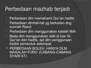 Perbedaan mazhab terjadi







Perbedaan dlm memahami Qur’an hadits
Perbedaan dlmhal-hal yg berkaitan dng
sunnah Rasul
Perbedaan dlm menggunakan kaidah fikih
Beda dlm menggunakan dalil di luar AlQur’an dan hadits, spt dlm penggunaan
tradisi penduduk setempat
PERBEDAAN BOLEH, HANYA DLM
MASALAH FURU’ (CABANG-CABANG
SYARI’AT)

 