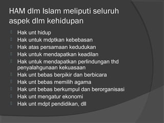 HAM dlm Islam meliputi seluruh
aspek dlm kehidupan











Hak unt hidup
Hak untuk mdptkan kebebasan
Hak atas persamaan kedudukan
Hak untuk mendapatkan keadilan
Hak untuk mendapatkan perlindungan thd
penyalahgunaan kekuasaan
Hak unt bebas berpikir dan berbicara
Hak unt bebas memilih agama
Hak unt bebas berkumpul dan berorganisasi
Hak unt mengatur ekonomi
Hak unt mdpt pendidikan, dll

 