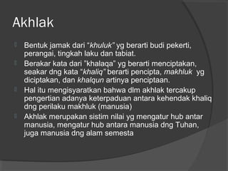 Akhlak







Bentuk jamak dari “khuluk” yg berarti budi pekerti,
perangai, tingkah laku dan tabiat.
Berakar kata dari ”khalaqa” yg berarti menciptakan,
seakar dng kata “khaliq” berarti pencipta, makhluk yg
diciptakan, dan khalqun artinya penciptaan.
Hal itu mengisyaratkan bahwa dlm akhlak tercakup
pengertian adanya keterpaduan antara kehendak khaliq
dng perilaku makhluk (manusia)
Akhlak merupakan sistim nilai yg mengatur hub antar
manusia, mengatur hub antara manusia dng Tuhan,
juga manusia dng alam semesta

 