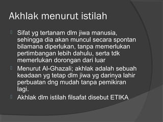 Akhlak menurut istilah






Sifat yg tertanam dlm jiwa manusia,
sehingga dia akan muncul secara spontan
bilamana diperlukan, tanpa memerlukan
pertimbangan lebih dahulu, serta tdk
memerlukan dorongan dari luar
Menurut Al-Ghazali; akhlak adalah sebuah
keadaan yg tetap dlm jiwa yg darinya lahir
perbuatan dng mudah tanpa pemikiran
lagi.
Akhlak dlm istilah filsafat disebut ETIKA

 