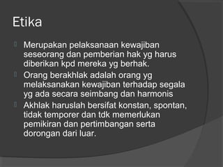 Etika






Merupakan pelaksanaan kewajiban
seseorang dan pemberian hak yg harus
diberikan kpd mereka yg berhak.
Orang berakhlak adalah orang yg
melaksanakan kewajiban terhadap segala
yg ada secara seimbang dan harmonis
Akhlak haruslah bersifat konstan, spontan,
tidak temporer dan tdk memerlukan
pemikiran dan pertimbangan serta
dorongan dari luar.

 
