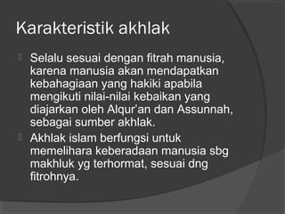 Karakteristik akhlak




Selalu sesuai dengan fitrah manusia,
karena manusia akan mendapatkan
kebahagiaan yang hakiki apabila
mengikuti nilai-nilai kebaikan yang
diajarkan oleh Alqur’an dan Assunnah,
sebagai sumber akhlak.
Akhlak islam berfungsi untuk
memelihara keberadaan manusia sbg
makhluk yg terhormat, sesuai dng
fitrohnya.

 
