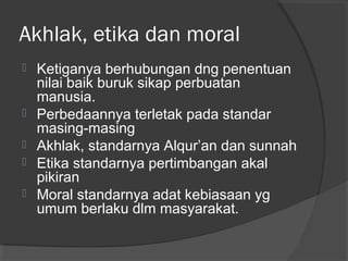 Akhlak, etika dan moral







Ketiganya berhubungan dng penentuan
nilai baik buruk sikap perbuatan
manusia.
Perbedaannya terletak pada standar
masing-masing
Akhlak, standarnya Alqur’an dan sunnah
Etika standarnya pertimbangan akal
pikiran
Moral standarnya adat kebiasaan yg
umum berlaku dlm masyarakat.

 